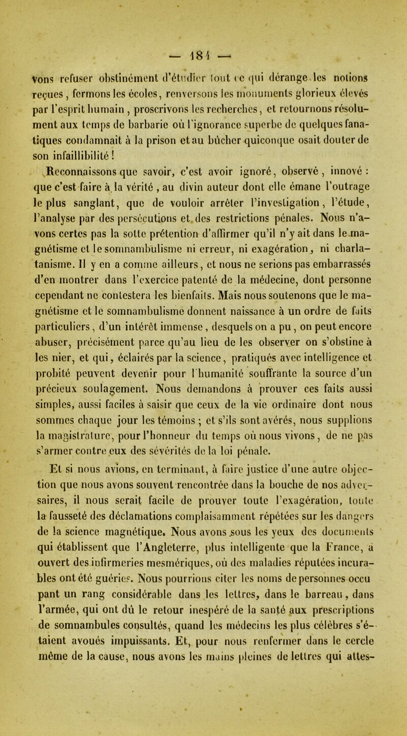Vons refuser obstinément d’étudier loiit (C (jui dérange les notions reçues, fermons les écoles, renversons les monuments glorieux élevés par l’esprit humain , proscrivons les recherches, et retournons résolu- ment aux temps de barbarie où l'ignorance superbe de quelques fana- tiques condamnait à la prison et au bûcher quicomiuc osait douter de son infaillibilité ! Reconnaissons que savoir, c’est avoir ignoré, observé, innové: que c’est faire à. la vérité , au divin auteur dont elle émane l’outrage le plus sanglant, que de vouloir arrêter l’investigation, l’étude, l’analyse par des persécutions et des restrictions pénales. Nous n'a- vons certes pas la sotte prétention d’alTirmcr qu’il n’y ait dans le ma- gnétisme et le somnambulisme ni erreur, ni exagération, ni charla- tanisme. Il y en a comme ailleurs, et nous ne serions pas embarrassés d’en montrer dans l’exercice patenté de la médecine, dont personne cependant ne contestera les bienfaits. Mais nous soutenons que le ma- gnétisme et le somnambulisme donnent naissance à un ordre de faits particuliers, d’un intérêt immense , desquels on a pu, on peut encore abuser, précisément parce qu’au lieu de les observer on s’obstine à les nier, et qui, éclairés par la science, pratiqués avec intelligence et probité peuvent devenir pour riuunanité souffrante la source d’un précieux soulagement. Nous demandons à prouver ces faits aussi simples, aussi faciles à saisir que ceux de la vie ordinaire dont nous sommes chaque jour les témoins; et s’ils sont avérés, nous supplions la magistrature, pour l’honneuv du temps où nous vivons, de ne pas .s’armer contre eux des sévérités d(! la loi pénale. Et si nous avions, en terminant, à faire justice d’une autre objec- tion que nous avons souvent rencontrée dans la bouche de nos adver- saires, il nous serait facile de prouver toute l’exagération, toute la fausseté des déclamations complaisamment répétées sur les dangers de la science magnétique. Nous avons ^ous les yeux des documents qui établissent que l’Angleterre, plus intelligente que la France, a ouvert des infirmeries mesmériques, où des maladies réputées incura- bles ont été guéries. Nous pourrions citer les noms de personnes occu pant un rang considérable dans les lettres, dans le barreau, dans l’armée, qui ont dû le retour inespéré de la santé aux prescriptions de somnambules consultés, quand les médecins les plus célèbres s’é- taient avoués impuissants. Et, pour nous renfermer dans le cercle môme de la cause, nous avons les mains pleines de lettres qui attes-
