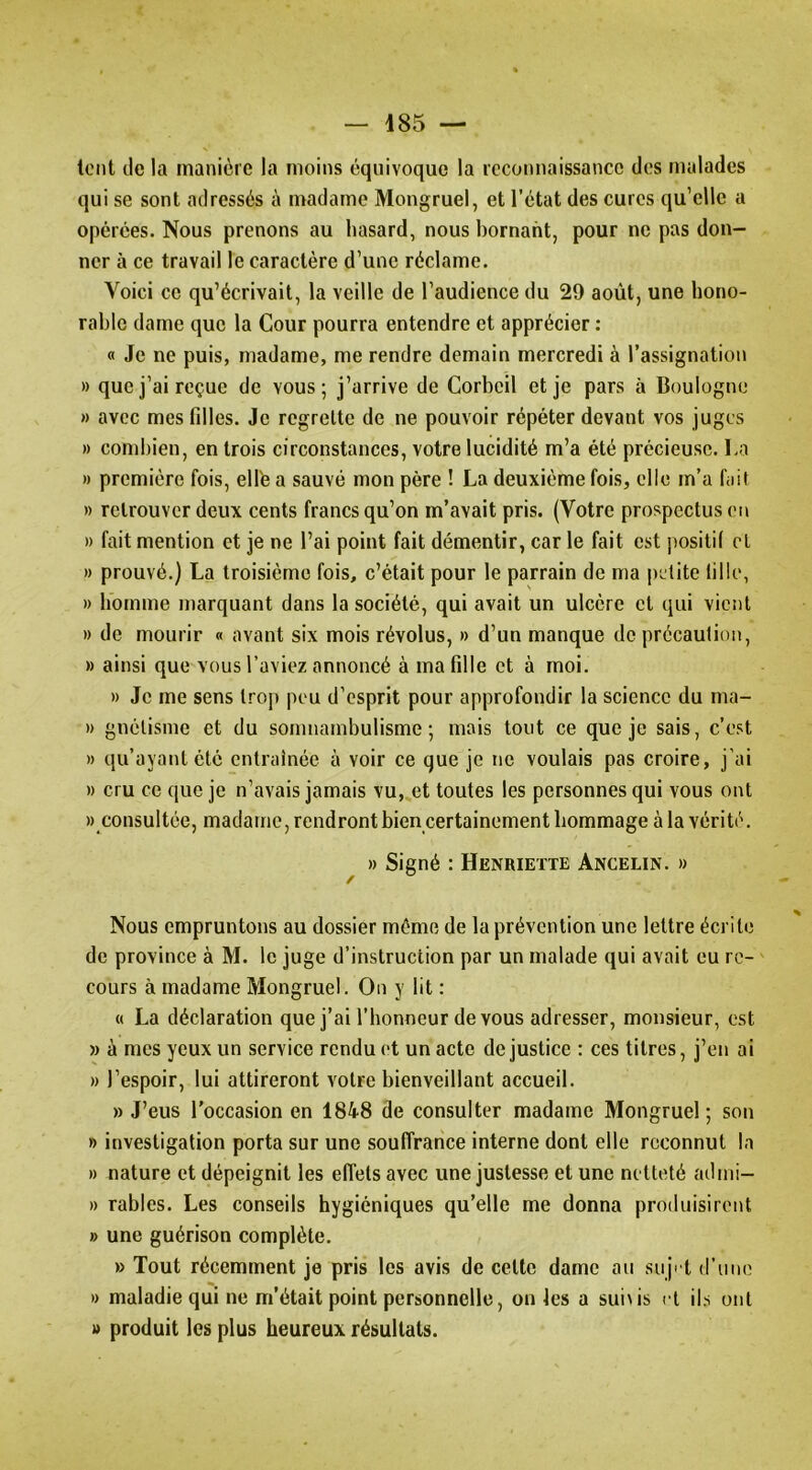 lent lie la manière la moins équivoque la reconnaissance des malades qui se sont adressés à madame Mongruel, et l’état des cures qu’elle a opérées. Nous prenons au hasard, nous bornant, pour ne pas don- ner à ce travail le caractère d’une réclame. Voici ce qu’écrivait, la veille de l’audience du 29 août, une hono- rable dame que la Cour pourra entendre et apprécier : « Je ne puis, madame, me rendre demain mercredi à l’assignation » que j’ai reçue de vous; j’arrive de Corbcil et je pars à Boulogne » avec mes fdles. Je regrette de ne pouvoir répéter devant vos juges » combien, en trois circonstances, votre lucidité m’a été précieuse. La » première fois, élite a sauvé mon père ! La deuxième fois, elle m’a fait » retrouver deux cents francs qu’on m’avait pris. (Votre prospectus on » fait mention et je ne l’ai point fait démentir, car le fait est positif cl » prouvé.) La troisième fois, c’était pour le parrain de ma petite fille, » homme marquant dans la société, qui avait un ulcère et qui vient » de mourir « avant six mois révolus, » d’un manque de précaution, » ainsi que vous l’aviez annoncé à ma fille et à moi. » Je me sens trop pou d’esprit pour approfondir la science du ma- » gnèlisme et du somnambulisme; mais tout ce que je sais, c’est » qu’ayant été entraînée à voir ce que je ne voulais pas croire, j’ai » cru ce que je n’avais jamais vu, et toutes les personnes qui vous ont » consultée, madame, rendront bien certainement hommage à la vérité. » Signé : Henriette Ancelin. » Nous empruntons au dossier même de la prévention une lettre écrite de province à M. le juge d’instruction par un malade qui avait eu re- cours à madame Mongruel. On y lit : « La déclaration que j’ai l’honneur devons adresser, monsieur, est » à mes yeux un service rendu et un acte de justice : ces titres, j’en ai » l’espoir, lui attireront votre bienveillant accueil. » J’eus l'occasion en 1848 de consulter madame Mongruel ; sou » investigation porta sur une souffrance interne dont elle reconnut la » nature et dépeignit les effets avec une justesse et une netteté admi- » rables. Les conseils hygiéniques qu’elle me donna produisirent » une guérison complète. » Tout récemment je pris les avis de cette dame au suj' l d’une » maladie qui ne m’était point personnelle, ouïes a sui^is cl ils ont » produit les plus heureux résultats.