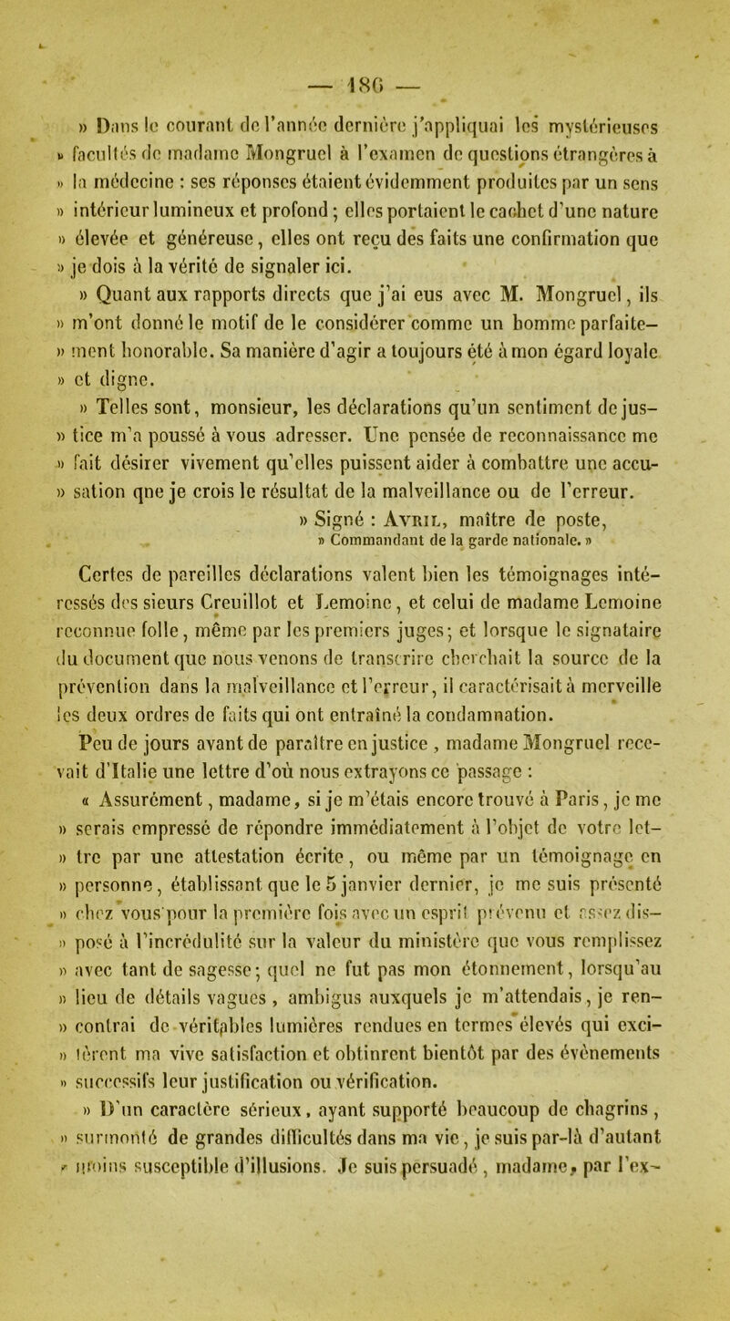 — 180 — » D.ins lo coiiranl de l’annéo dernière j'appliquai les mystérieuses » facullèsde madame Mongrucl à l’examen de questions étrangères à » la médecine : scs réponses étaient évidemment produites par un sens )) intérieur lumineux et profond ; elles portaient le cachet d’une nature 1) élevée et généreuse, elles ont reçu des faits une confirmation que » je dois à la vérité de signaler ici. » Quant aux rapports directs que j’ai eus avec M. Mongrucl, ils » m’ont donné le motif de le considérer comme un homme parfaite- » ment honorable. Sa manière d’agir a toujours été à mon égard loyale » et digne. » Telles sont, monsieur, les déclarations qu’un sentiment dejus- « tice m’a poussé à vous adresser. Une pensée de reconnaissance me » fait désirer vivement qu’elles puissent aider à combattre une accu- » sation qne je crois le résultat de la malveillance ou de l’erreur. » Signé : Avril, maître de poste, » Commandant de la garde nationale. » Certes de pareilles déclarations valent bien les témoignages inté- ressés des sieurs Creuillot et Lemoine, et celui de madame Lemoine reconnue folle, même par les premiers juges; et lorsque le signataire (lu document que nous venons de transcrire cherchait la source de la prévention dans la malveillance et l’erreur, il caractérisait à merveille les deux ordres de faits qui ont entraîné la condamnation. Peu de jours avant de paraître en justice , madame Mongrucl rece- vait d’Italie une lettre d’où nous extrayons ce passage ; « Assurément, madame, si je m’étais encore trouvé à Paris, je me » serais empressé de répondre immédiatement à l’objet de votre Ict- » tre par une attestation écrite, ou même par un témoignage en » personne, établissant que le 5 janvier dernier, je me suis pré'scnté I) chez vous pour la première fois avec un espril prévenu cl cs'czdis- 1) posé à l’incrédulité sur la valeur du ministère que vous remiilissez )i avec tant de sagesse; quel ne fut pas mon étonnement, lorsqu’au n lieu de détails vagues, ambigus auxquels je m’attendais, je ren~ » contrai de véritpbîes lumières rendues en termes élevés qui exci- I) lèrent ma vive satisfaction et obtinrent bientôt par des évènements » successifs leur justification ou vérification. » D'un caractère sérieux, ayant supporté beaucoup de chagrins , » surmonté de grandes ditlicultés dans ma vie, je suis par-là d’autant ^ moins susceptible d’illusions. Je suis persuadé , madamcji par l’ex-
