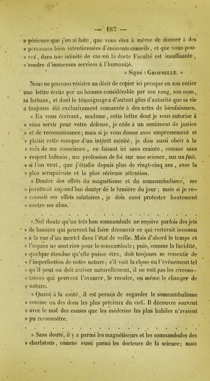 » pôricnco que j’en ai faite, que vous êtes à même de donner à des » personnes bien intentionnées d’eminents conseils, et que vous pou- » vez , dans une inlinité de cas-où la docte Faculté est insulTisantc , » rendre d’immenses services à l’humanilc. » Signé : Grouselle. » Nous ne pouvons résister au désir de copier ici presque en son entier une lettre écrite par un homme considérable par son rang, son nom, sa fortune, et dont le témoignage a d’autant plus d’autorité que sa vie a toujours été exc!ush;ement consacrée à des actes de bienfaisance. « En vous écrivant, madame, cette lettre dont je vous autorise à » vous servir pour votre défense, je cède à un sentiment de justice » et de reconnaissance; mais si je vous donne avec empressement et » plaisir cette marque d’un intérêt mérité, je dois aussi obéir à la » voix de ma conscience, en faisant ici sans crainte, comme sans B respect humain, ma profession de foi sur une science, sur un/ai7, » si l’on veut, que j’étudie depuis plus de vingt-cinq ans, avec la » plus scrupuleuse et la plus sérieuse attention. » Douter des elîets du magnétisme et du somnambulisme, me » paraitrait aujourd’hui douter de’ la lumière du jour ; mais si je re- » connais ses effets salutaires, je dois aussi protester hautement » contre ses abus. » Nul doute qu’un très bon somnambule ne reçoive parfois des jets B de lumière qui peuvent lui faire découvrir ce qui resterait inconnu B à la vue d’un mortel dans l’état de veille. Mais d’abord le temps et » l’espace ne sont rien pour le somnambule ; puis, comme la lucidité, » quelque étendue qu’elle puisse être, doit toujours se ressentir de )) i’iniperfection de notre nature; s’il voit la chose ou l’événement tel » qu’il peut ou doit arriver naturcllemenl, il ne voit pas les circons- » lances qui peuvent l’avancer, le reculer, ou même le changer de » nature. » Quant à la santé, il est permis de regarder le somnambulisme » comme un des dons les plus précieux du ciel. Il découvre souvent » avec le mal des causes que les médecins les plus habiles n’avaient » pu reconnaître. » Sans doute, il y a parmi les magnétiseurs et les somnambules des » charlatans, comme aussi parmi les docteurs de la science; mais
