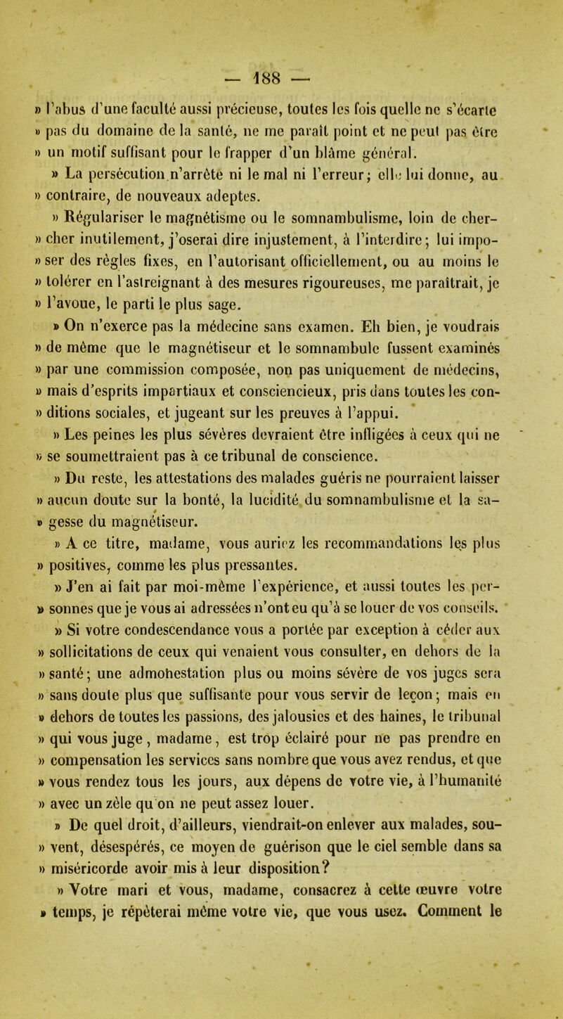 » l’abus d’une faculté aussi précieuse, toutes les fois quelle ne s’écarte » pas du domaine de la santé, ne me parait point et ne peut pas être » un motif suflisant pour le frapper d’un blâme général. » La persécutionm’arrête ni le mal ni l’erreur; elb; lui donne, au » contraire, de nouveaux adeptes. » Régulariser le magnétisme ou le somnambulisme, loin de cher- » cher inutilement, j’oserai dire injustement, à l’interdire; lui impo- » ser des règles fixes, en l’autorisant officiellement, ou au moins le )) tolérer en l’astreignant à des mesures rigoureuses, me paraîtrait, je » l’avoue, le parti le plus sage. »On n’exerce pas la médecine sans examen. Eh bien, je voudrais » de môme que le magnétiseur et le somnambule fussent examinés » par une commission composée, non pas uniquement de médecins, » mais d’esprits impartiaux et consciencieux, pris dans toutes les con- » ditions sociales, et jugeant sur les preuves à l’appui. » Les peines les plus sévères devraient être infligées à ceux qui ne » se soumettraient pas à ce tribunal de conscience. » Du reste, les attestations des malades guéris ne pourraient laisser » aucun doute sur la bonté, la lucidité du somnambulisme et la sa- B gesse du magnétiseur. » A ce titre, madame, vous auriez les recommandations les plus » positives, comme les plus pressantes. » J’en ai fait par moi-méme l’expérience, et aussi toutes les por- » sonnes que je vous ai adressées n’ont eu qu’à se louer de vos conseils. » Si votre condescendance vous a portée par exception à céder aux » sollicitations de ceux qui venaient vous consulter, en dehors de la » santé; une admohestation plus ou moins sévère de vos juges sera » sans doute plus que suffisante pour vous servir de leçon; mais en » dehors de toutes les passions, des jalousies et des haines, le tribunal » qui vous juge , madame, est trop éclairé pour ne pas prendre en » compensation les services sans nombre que vous avez rendus, et que » vous rendez tous les jours, aux dépens de votre vie, à l’humanité » avec un zèle qu on ne peut assez louer. » De quel droit, d’ailleurs, viendrait-on enlever aux malades, sou- » vent, désespérés, ce moyen de guérison que le ciel semble dans sa » miséricorde avoir mis à leur disposition? » Votre mari et vous, madame, consacrez à cette œuvre votre » temps, je répéterai môme votre vie, que vous usez. Gomment le
