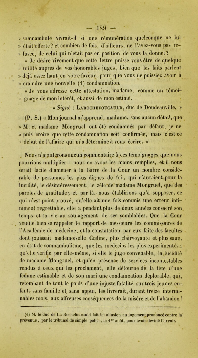 — 'm - i> somnamlmlo vivrait-il si uno ri^munération quelconque no lui » tHail ülVei le? et combien de fois, d’ailleurs, ne l’avez-vous pas re- » fusée, de celui qui n’était pas en position de vous la donner? » Je désire vivement que cette lettre puisse vous être de quelque » utilité auprès de vos honorables juges, bien que les faits parlent » déjà assez haut en votre faveur, pour que vous ne puissiez avoir à » craindre une nouvelle (1) condamnation. » Je vous adresse cette attestation, madame, comme un témoi- » gnage de mon intérêt, et aussi de mon estime. v » Signé : Larociiefoucaüld, duc de Doudeauville. » (P. S.) « Mon journal m’apprend, madame, sans aucun détaJ, que » M. et madame Mongruel ont été condamnés par défaut, je ne J) puis croire que cette condamnation soit confirmée, mais c’est ce » début de l’affaire qui m’a déterminé à vous écrire. » Nous n’ajouterons aucun commentaire à ces témoignages que nous pourrions multiplier : nous en avons les mains remplies, et il nous serait facile d’amener à la barre de la Cour un nombre considé- rable de personnes les j)lus dignes de foi, qui n’auraient pour la lucidité, le désintéressement, le zèlc'de madame Mongruel, que des paroles de gratitude; et par là, nous établirions qu’à supposer, ce qui n’est point prouvé, qu’elle ait une fois commis une erreur infi- niment regrettable, elle a pendant plus de deux années consacré son temps et sa vie au soulagement de ses semblables. Que la Cour . veuille bien se rappeler le rapport de messieurs les commissaires de l’Académie de médecine, et la constatation par eux faite des facultés dont jouissait mademoiselle Cœline, plus clairvoyante et plus sage, en état de somnambulisme, que les médecins les plus expérimentés ; qu’elle vérifie par elle-même, si elle le juge convenable, la lucidité de madame Mongruel, et qu’en présence de services incontestables rendus à ceux qui les proclament, elle détourne de la tète d’une femme estimable et de son mari une condamnation déplorable, qui, retombant de tout le poids d’une injuste fatalité sur trois jeunes en- fants sans famille et sans appui, les livrerait, durant treize intermi- nables mois, aux affreuses conséquences de la misère et de l’abandon ! (d) M. le duc de La Rochefoucauld fait ici allusion au jugement prononcé contre la