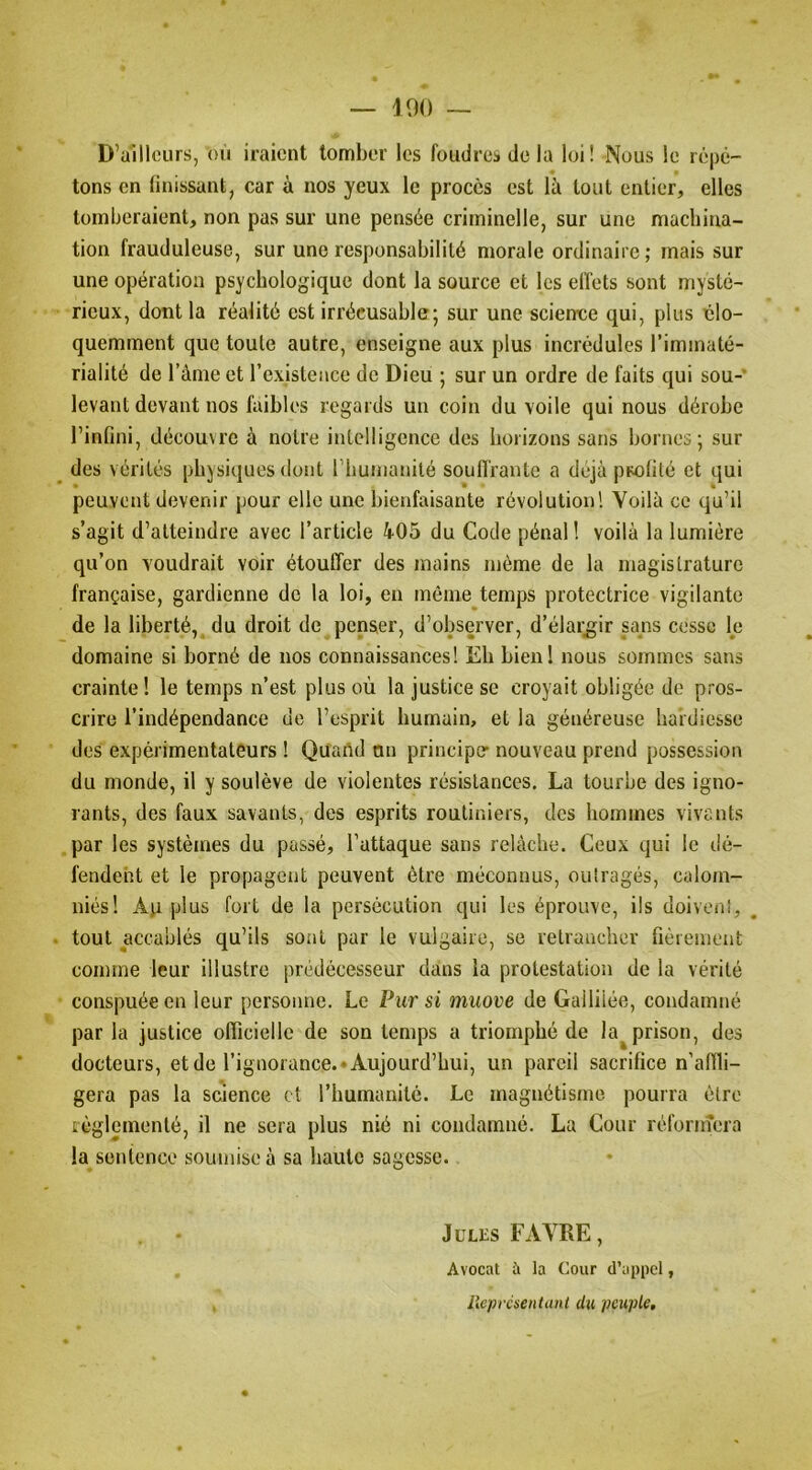 D’ailleurs, on iraient tomber les foudres de la loi ! Nous le répé- tons en tinissunt, car à nos yeux le procès est là tout entier, elles tomberaient, non pas sur une pensée criminelle, sur une machina- tion frauduleuse, sur une responsabilité morale ordinaire; mais sur une opération psychologique dont la source et les elfets sont mysté- rieux, dont la réalité est irrécusable; sur une science qui, plus élo- quemment que toute autre, enseigne aux plus incrédules l’immaté- rialité de l’ànie et l’existence de Dieu ; sur un ordre de faits qui sou- levant devant nos faibles regards un coin du voile qui nous dérobe l’infini, découvre à notre intelligence des horizons sans bornes; sur des vérités physiques dont l’humanité souffrante a déjà ppotilé et qui peuvent devenir pour elle une bienfaisante révolution! Voilà ce qu’il s’agit d’atteindre avec l’article 4-05 du Code pénal! voilà la lumière qu’on voudrait voir étouffer des mains même de la magistrature française, gardienne de la loi, en même temps protectrice vigilante de la liberté, du droit de penser, d’observer, d’élargir sans cesse le domaine si borné de nos connaissances! Eh bieni nous sommes sans crainte ! le temps n’est plus où la justice se croyait obligée de pros- crire l’indépendance de l’esprit humain, et la généreuse hardiesse des expérimentateurs ! Quand on principe* nouveau prend possession du monde, il y soulève de violentes résistances, La tourbe des igno- rants, des faux savants, des esprits routiniers, des hommes vivants par les systèmes du passé, l’attaque sans relâche. Ceux qui le dé- fendent et le propagent peuvent être méconnus, outragés, calom- niés! Aji plus fort de la persécution qui les éprouve, ils doivent, ^ tout accablés qu’ils sont par le vulgaire, se retrancher fièrement comme leur illustre prédécesseur dans la protestation de la vérité conspuée en leur personne. Le Pur si muove de Galliiée, condamné par la justice officielle de son temps a triomphé de la^prison, des docteurs, et de l’ignorance.* Aujourd’hui, un pareil sacrifice n’affli- gera pas la science et l’humanité. Le magnétisme pourra être réglementé, il ne sera plus nié ni condamné. La Cour réforinera la sentence soumise à sa haute sagesse. Jules FAVRE, Avocat à la Cour d’appel, ileprcsentanl du peuple.