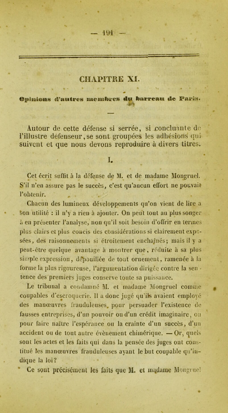 T CHAPITRE XI. OQBiEaioiis «S’auti'es Bfiaenab&'es du bat'reaia de Autour de cette défense si serrée, si concluante dt; l’illustre défenseur,se sont groupées les adhésions qui suivent et que nous devons reproduire à divers titres. • I. Cet écrit saftit à la défense de M. et de madame Mongruel. S’il n’en assure pas le succès, c’est qu’aucun effort ne pouvait l’obtenir. C4haciin des lumineux développements qu’on vient de lire a Son utilité : il n’y a rien à ajouter. On peut tout au plus songer à en présenter l’analyse, non qu’il soit besoin d’offrir en termes plus clairs et plus concis des considérations si clairement expo- sées, des raisonnements si étroitement enchaînés; mais il y a peut-être quelque avantage à montrer que, réduiUe à sa plus simple expression, déjaouillée de tout ornement, ramenée à la forme la plus rigoureuse, l’argumentation dirigée contre la sen - tence des premiers juges conserve toute sa puissance. Le tribunal a condamné M. et madame Mongruel comme coupables d’escroquerie. Il a donc jugé tju’ik avaient employé des manœuvres frauduleuses, pour persuader l’existence de fausses entreprises, d’un pouvoir ou d’un crédit imaginaire, ou pour faire naître l’espcraiice ou la crainte d’un succès, d’un accident ou de tout autre évènement chimérique. —Or, cpiels sont les actes et les faits qui dans la pensée des juges ont cons- titué les manœuvres frauduleuses ayant le but coupable qu’in- dique la loi? • Ce sont précisément les faits que M. et nutdame Mongruel