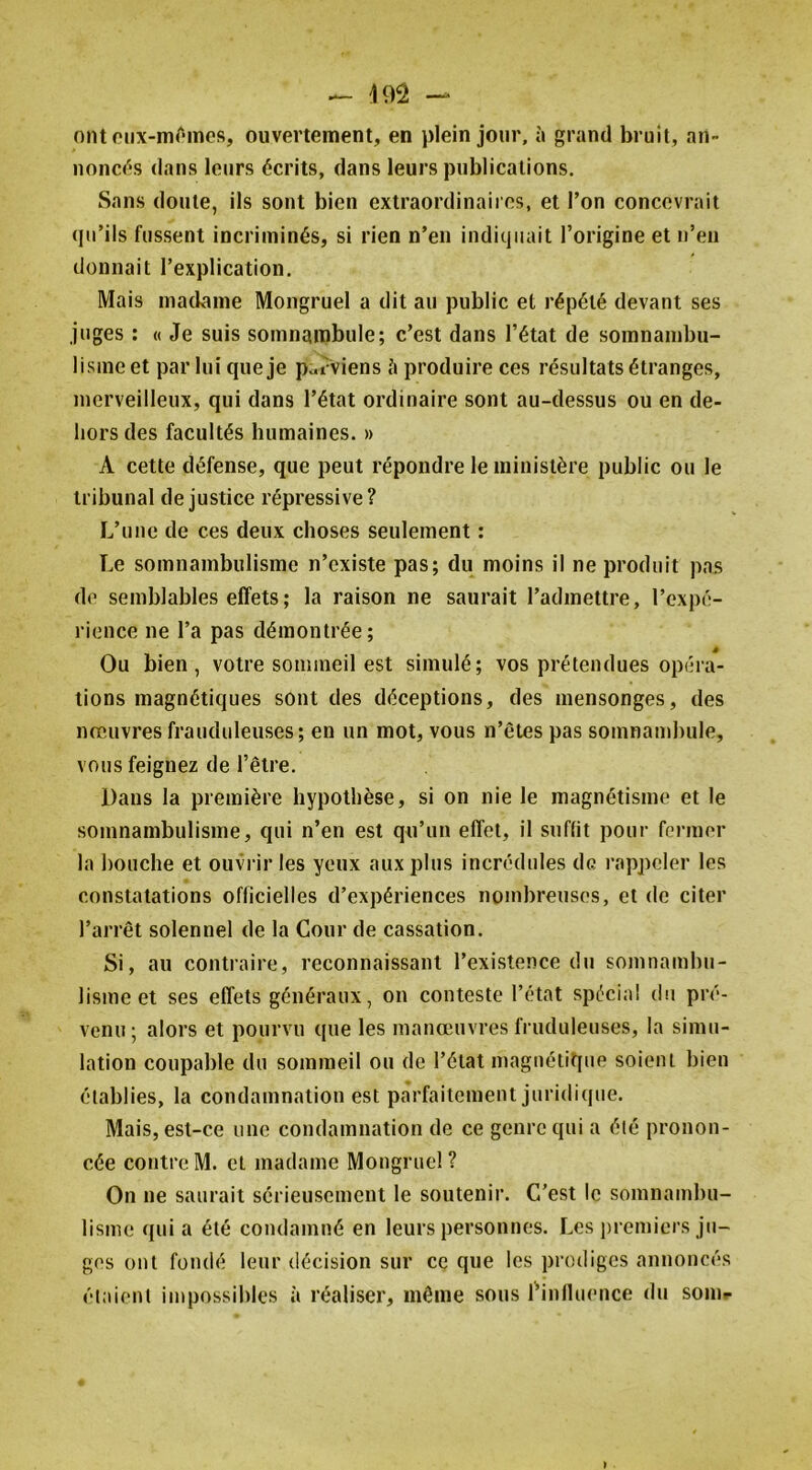 — — ontoiix-mOmos, ouvertement, en plein jour, à grand bruit, an- iionci^'S dans leurs écrits, dans leurs publications. Sans doute, ils sont bien extraordinaires, et l’on concevrait (pi’ils fussent incriminés, si rien n’en indiquait l’origine et n’en donnait l’explication. Mais madame Mongruel a dit au public et répété devant ses juges ; « Je suis somnambule; c’est dans l’état de somnambu- lisme et par lui que je parviens produire ces résultats étranges, merveilleux, qui dans l’état ordinaire sont au-dessus ou en de- hors des facultés humaines. » A cette défense, que peut répondre le ministère public ou le tribunal de justice répressive? L’une de ces deux choses seulement : Le somnambulisme n’existe pas; du moins il ne produit pas do semblables effets ; la raison ne saurait l’admettre, l’expé- rience ne l’a pas démontrée; Ou bien, votre sommeil est simulé; vos prétendues opéra- tions magnétiques sont des déceptions, des mensonges, des nreuvres frauduleuses; en un mot, vous n’êtes pas somnambule, vous feignez de l’être. Dans la première hypothèse, si on nie le magnétisme et le somnambulisme, qui n’en est qu’un effet, il suffit pour former la bouche et ouvrir les yeux aux plus incrédules de rappeler les constatations officielles d’expériences nombreuses, et de citer l’arrêt solennel de la Cour de cassation. Si, au contraire, reconnaissant l’existence du somnambu- lisme et ses effets généraux, on conteste l’état spécial du pré- venu; alors et pourvu que les manœuvres fruduleuses, la simu- lation coupable du sommeil ou de l’état magnétique soient bien établies, la condamnation est parfaitement juridicpie. Mais, est-ce une condamnation de ce genre qui a été pronon- cée contre M. et madame Mongruel ? On ne saurait sérieusement le soutenir. C’est le somnambu- lisme quia été condamné en leurs personnes. Les premiers ju- ges ont fondé leur décision sur ce que les prodiges annoncés étaient impossibles à réaliser, même sous l^influeuce du soin- »