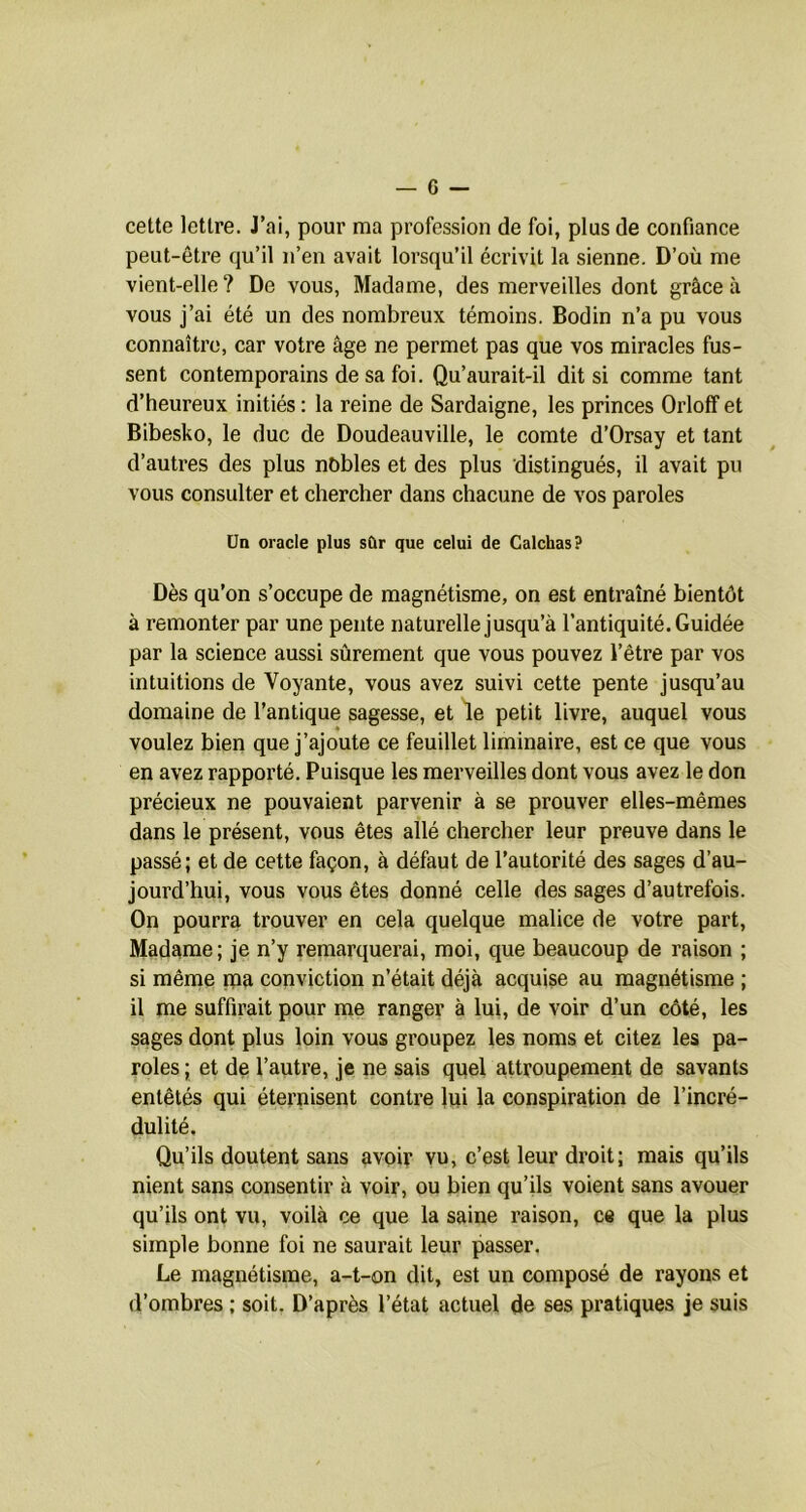 cette lettre. J’ai, pour ma profession de foi, plus de confiance peut-être qu’il n’en avait lorsqu’il écrivit la sienne. D’où me vient-elle? De vous, Madame, des merveilles dont grâce à vous j’ai été un des nombreux témoins. Bodin n’a pu vous connaître, car votre âge ne permet pas que vos miracles fus- sent contemporains de sa foi. Qu’aurait-il dit si comme tant d’heureux initiés : la reine de Sardaigne, les princes Orloff et Bibesko, le duc de Doudeauville, le comte d’Orsay et tant d’autres des plus nobles et des plus distingués, il avait pu vous consulter et chercher dans chacune de vos paroles ÜD oracle plus sûr que celui de Calchas? Dès qu’on s’occupe de magnétisme, on est entraîné bientôt à remonter par une pente naturelle jusqu’à l’antiquité. Guidée par la science aussi sûrement que vous pouvez l’être par vos intuitions de Voyante, vous avez suivi cette pente jusqu’au domaine de l’antique sagesse, et le petit livre, auquel vous voulez bien que j’ajoute ce feuillet liminaire, est ce que vous en avez rapporté. Puisque les merveilles dont vous avez le don précieux ne pouvaient parvenir à se prouver elles-mêmes dans le présent, vous êtes allé chercher leur preuve dans le passé; et de cette façon, à défaut de l’autorité des sages d’au- jourd’hui, vous vous êtes donné celle des sages d’autrefois. On pourra trouver en cela quelque malice de votre part. Madame; je n’y remarquerai, moi, que beaucoup de raison ; si même paa conviction n’était déjà acquise au magnétisme ; il me suffirait pour me ranger à lui, de voir d’un côté, les sages dont plus loin vous groupez les noms et citez les pa- roles ; et de l’autre, je ne sais qqel attroupement de savants entêtés qui éternisent contre lui la conspiration de l’incré- dulité. Qu’ils doutent sans avoir vu, c’est leur droit; mais qu’ils nient sans consentir à voir, ou bien qu’ils voient sans avouer qu’ils ont vu, voilà ce que la saine raison, ce que la plus simple bonne foi ne saurait leur passer. Le magnétisme, a-t-on dit, est un composé de rayons et d’ombres ; soit. D’après l’état actuel de ses pratiques je suis