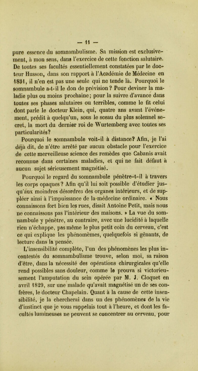 pure essence du somnambulisme. Sa mission est exclusive- ment, à mon sens, clans l’exercice de cette fonction salutaire. De toutes ses facultés essentiellement constatées par le doc- teur Husson, dans son rapport à l’Académie de Médecine en 1831, il n’en est pas une seule qui ne tende là. Pourquoi le somnambule a-t-il le don de prévision? Pour deviner la ma- ladie plus ou moins prochaine ; pour la suivre d’avance dans toutes ses phases salutaires ou terribles, comme le fit celui dont parle le docteur Klein, qui, quatre ans avant l’événe- ment, prédit à quelqu’un, sous le sceau du plus solennel se- cret, la mort du dernier roi de Wurtemberg avec toutes ses particularités? Pourquoi le somnambule voit-il à distance? Afin, je l’ai déjà dit, de n’être arrêté par aucun obstacle pour l’exercice de cette merveilleuse science des remèdes que Cabanis avait reconnue dans certaines maladies, et qui ne fait défaut à aucun sujet sérieusement magnétisé. Pourquoi le regard du somnambule pénètre-t-il à travers les corps opaques ? Afin qu’il lui soit possible d’étudier jus- qu’aux moindres désordres des organes intérieurs, et de sup- pléer ainsi à l’impuissance de la«médecine ordinaire. « Nous connaissons fort bien les rues, disait Antoine Petit, mais nous ne connaissons pas l’intérieur des maisons. » La vue du som- nambule y pénètre, au contraire, avec une lucidité à laquelle rien n’échappe, pas même le plus petit coin du cerveau, c’est ce qui explique les phénomèmes, quelquefois si gênants, de lecture dans la pensée. L’insensibilité complète, l’un des phénomènes les plus in- contestés du somnambulisme trouve, selon moi, sa raison d’être, dans la nécessité des opérations chirurgicales qu’elle rend possibles sans douleur, comme le prouva si victorieu- sement l’amputation du sein opérée par M. J. Cloquet en avril 1829, sur une malade qu’avait magnétisé un de ses con- frères, le docteur Chapelain. Quant à la cause de cette insen- sibilité, je la chercherai dans un des phénomènes de la vie d’instinct que je vous rappelais tout à l’heure, et dont les fa- cultés lumineuses ne peuvent se concentrer au cerveau, pour