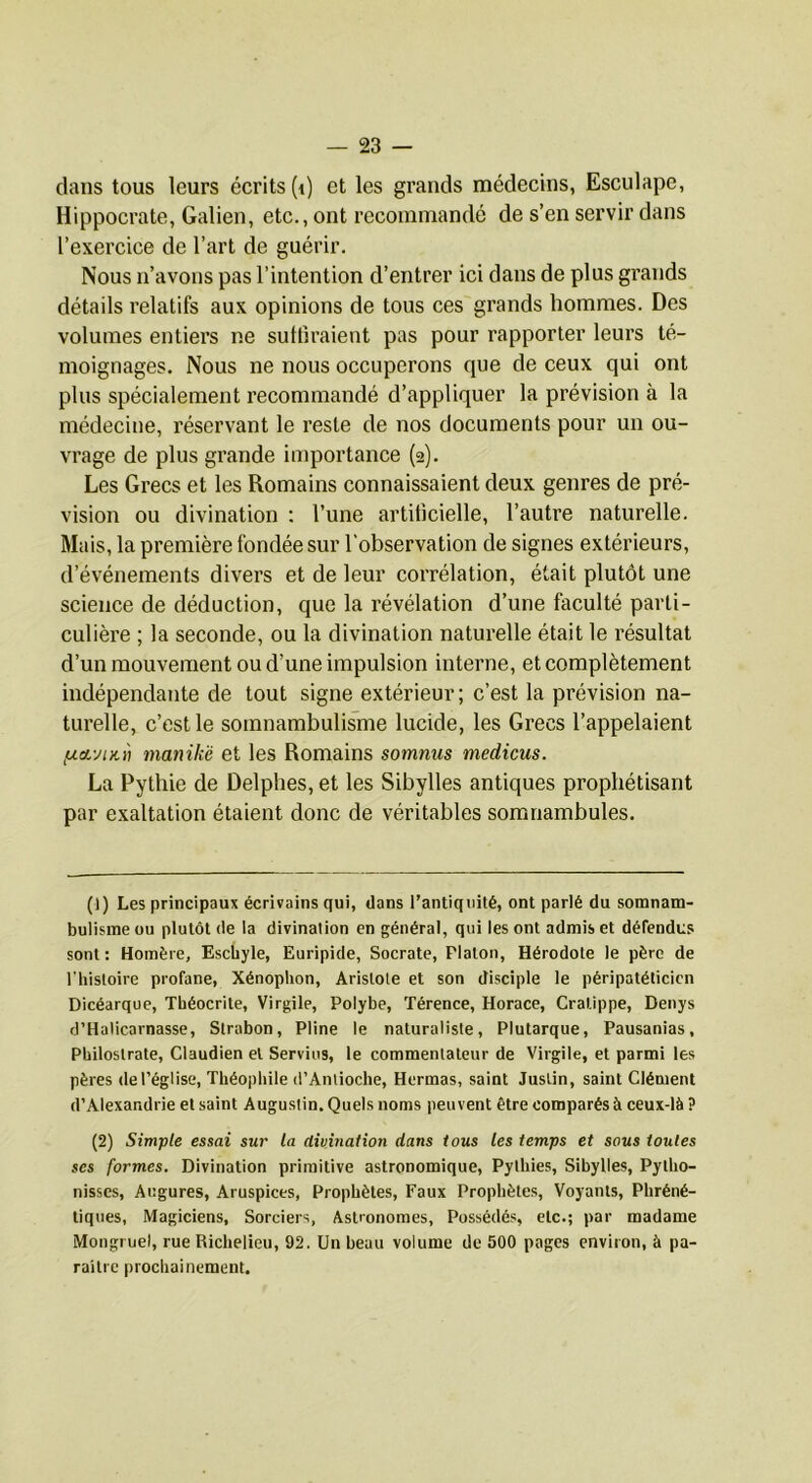 dans tous leurs écrits (i) et les grands médecins, Esculape, Hippocrate, Galien, etc., ont recommandé de s’en servir dans l’exercice de l’art de guérir. Nous n’avons pas l’intention d’entrer ici dans de plus grands détails relatifs aux opinions de tous ces grands hommes. Des volumes entiers ne suffiraient pas pour rapporter leurs té- moignages. Nous ne nous occuperons que de ceux qui ont plus spécialement recommandé d’appliquer la prévision à la médecine, réservant le reste de nos documents pour un ou- vrage de plus grande importance (2). Les Grecs et les Romains connaissaient deux genres de pré- vision ou divination : l’une artificielle, l’autre naturelle. Mais, la première fondée sur l’observation de signes extérieurs, d’événements divers et de leur corrélation, était plutôt une science de déduction, que la révélation d’une faculté parti- culière ; la seconde, ou la divination naturelle était le résultat d’un mouvement ou d’une impulsion interne, et complètement indépendante de tout signe extérieur ; c’est la prévision na- turelle, c’est le somnambulisme lucide, les Grecs l’appelaient fjLcvMKii manikë et les Romains somnus medicus. La Pythie de Delphes, et les Sibylles antiques prophétisant par exaltation étaient donc de véritables somnambules. (1) Les principaux écrivains qui, dans l’antiquité, ont parlé du somnam- bulisme ou plutôt (le la divination en général, qui les ont admis et défendus sont : Homère, Eschyle, Euripide, Socrate, Platon, Hérodote le père de l'histoire profane, Xénophon, Aristote et son disciple le péripatélicicn Dicéarque, Théocrite, Virgile, Polybe, Térence, Horace, Cratippe, Denys d’Haticarnasse, Strabon, Pline le naturaliste, Plutarque, Pausanias, Philostrate, Claudien et Servies, le commentateur de Virgile, et parmi les pères de l’église, Théophile d’Antioche, Hermas, saint Justin, saint Clément d’Alexandrie et saint Augustin. Quels noms peuvent être comparés à ceux-là ? (2) Simple essai sur la divination dans tous les temps et sous toutes ses formes. Divination primitive astronomique. Pythies, Sibylles, Pytho- nisses. Augures, Aruspices, Prophètes, Faux Prophètes, Voyants, Phréné- tiques. Magiciens, Sorciers, Astronomes, Possédés, etc.; par madame Mongruel, rue Richelieu, 92. Un beau volume de 500 pages environ, à pa- raître prochainement.