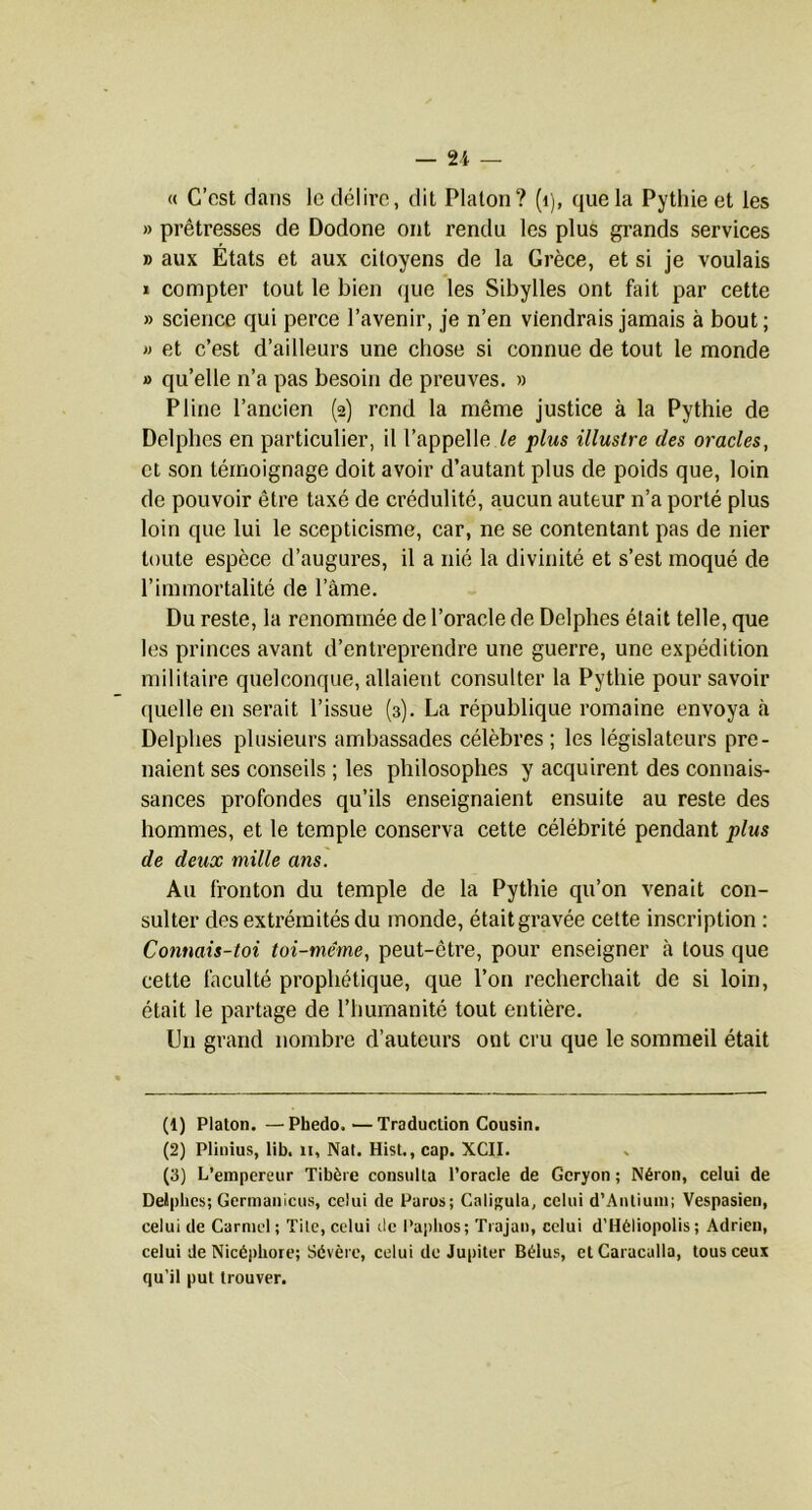 — n « C’est dans le délire, dit Platon? (i), que la Pythie et les » prêtresses de Dodone ont rendu les plus grands services B aux Etats et aux citoyens de la Grèce, et si je voulais I compter tout le bien (pie les Sibylles ont but par cette » science qui perce l’avenir, je n’en viendrais jamais à bout; » et c’est d’ailleurs une chose si connue de tout le monde » qu’elle n’a pas besoin de preuves. » Pline l’ancien (2) rend la même justice à la Pythie de Delphes en particulier, il l’appelle /e plus illustre des oracles, et son témoignage doit avoir d’autant plus de poids que, loin de pouvoir être taxé de crédulité, aucun auteur n’a porté plus loin que lui le scepticisme, car, ne se contentant pas de nier toute espèce d’augures, il a nié la divinité et s’est moqué de l’immortalité de l’âme. Du reste, la renommée de l’oracle de Delphes était telle, que les princes avant d’entreprendre une guerre, une expédition militaire quelconque, allaient consulter la Pythie pour savoir quelle en serait l’issue (3). La république romaine envoya à Delphes plusieurs ambassades célèbres ; les législateurs pre- naient ses conseils ; les philosophes y acquirent des connais- sances profondes qu’ils enseignaient ensuite au reste des hommes, et le temple conserva cette célébrité pendant plus de deux mille ans. Au fronton du temple de la Pythie qu’on venait con- sulter des extrémités du monde, était gravée cette inscription : Conuais-toi toi-même, peut-être, pour enseigner à tous que cette faculté prophétique, que l’on recherchait de si loin, était le partage de l’humanité tout entière. Un grand nombre d’auteurs ont cru que le sommeil était (1) Platon. —Phedo.—Traduction Cousin. (2) Plinius, lib. ii, Nat. Hist., cap. XCII. (3) L’empereur Tibère consulta l’oracle de Gcryon ; Néron, celui de Delphes; Germanicus, celui de Parus; Caligula, celui d’Antium; Vespasien, celui de Carmel ; Titc, celui de l’aplios; Tiajan, celui d’Héliopolis ; Adrien, celui de Nicéphore; Sévère, celui de Jupiter Bélus, etCaracalla, tous ceux qu’il put trouver.