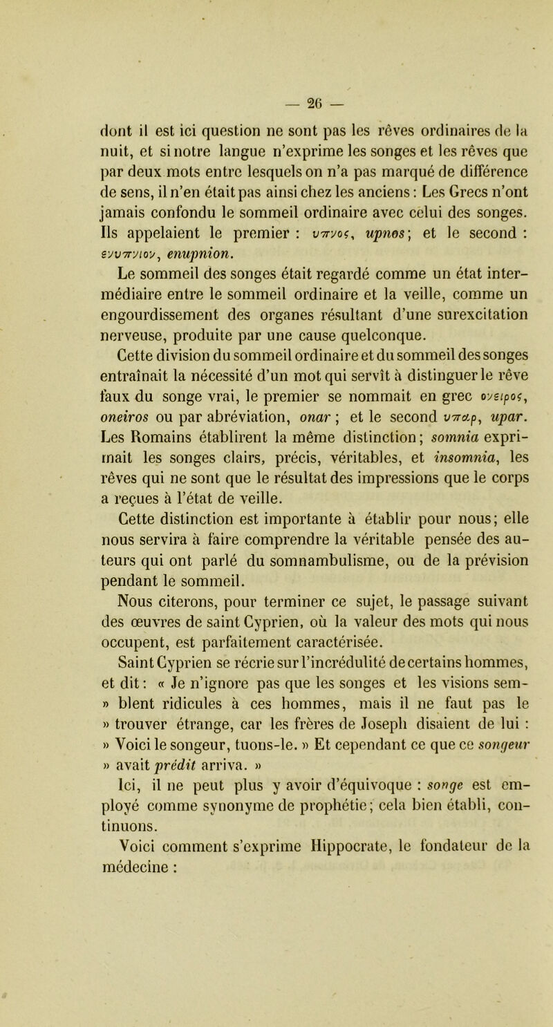 dont il est ici question ne sont pas les rêves ordinaires de la nuit, et si notre langue n’exprime les songes et les rêves que par deux mots entre lesquels on n’a pas marqué de différence de sens, il n’en était pas ainsi chez les anciens ; Les Grecs n’ont jamais confondu le sommeil ordinaire avec celui des songes. Ils appelaient le premier : vTryoi, upms\ et le second : syvTryto-i/, enupnion. Le sommeil des songes était regardé comme un état inter- médiaire entre le sommeil ordinaire et la veille, comme un engourdissement des organes résultant d’une surexcitation nerveuse, produite par une cause quelconque. Cette division du sommeil ordinaire et du sommeil des songes entraînait la nécessité d’un mot qui servît à distinguer le rêve faux du songe vrai, le premier se nommait en grec oysipoi, oneiros ou par abréviation, onar ; et le second V7ra.p, upar. Les Romains établirent la même distinction ; somnia expri- mait les songes clairs, précis, véritables, et insomnia, les rêves qui ne sont que le résultat des impressions que le corps a reçues à l’état de veille. Cette distinction est importante à établir pour nous; elle nous servira à faire comprendre la véritable pensée des au- teurs qui ont parlé du somnambulisme, ou de la prévision pendant le sommeil. Nous citerons, pour terminer ce sujet, le passage suivant des œuvres de saint Cyprien, où la valeur des mots qui nous occupent, est parfaitement caractérisée. Saint Cyprien se récrie sur l’incrédulité de certains hommes, et dit: « Je n’ignore pas que les songes et les visions sem- » blent ridicules à ces hommes, mais il ne faut pas le » trouver étrange, car les frères de Joseph disaient de lui : » Voici le songeur, tuons-le. « Et cependant ce que ce songeur » avait predù arriva. » Ici, il ne peut plus y avoir d’équivoque : songe est em- ployé comme synonyme de prophétie; cela bien établi, con- tinuons. Voici comment s’exprime Hippocrate, le fondateur de la médecine :