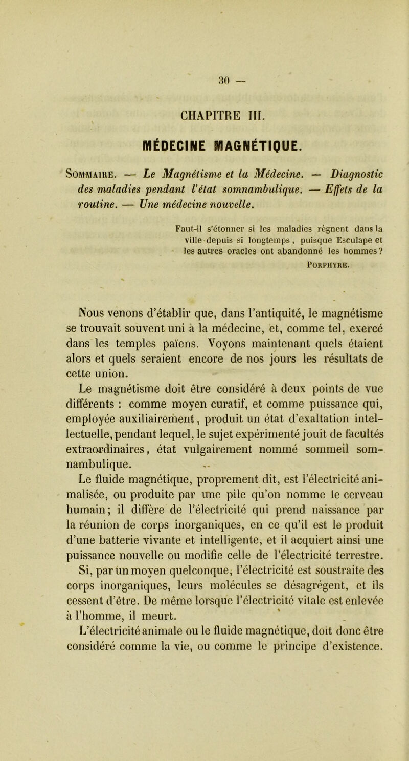 CHAPITRE III. MÉDECINE MAGNÉTIQUE. SoM-MAiRE. — Le Magnétisme et la Médecine. — Diagnostic des maladies fendant l'état somnambulique. — Effets de la routine. — Une médecine nouvelle. Faut-il s’étonner si les maladies régnent dans la ville depuis si longtemps, puisque Esculape et les autres oracles ont abandonné les hommes? Porphyre. Nous venons d’établir que, dans l’antiquité, le magnétisme se trouvait souvent uni à la médecine, et, comme tel, exercé dans les temples païens. Voyons maintenant quels étaient alors et quels seraient encore de nos jours les résultats de cette union. Le magnétisme doit être considéré à deux points de vue différents ; comme moyen curatif, et comme puissance qui, employée auxiliairement, produit un état d’exaltation intel- lectuelle, pendant lequel, le sujet expérimenté jouit de facultés extraardinaires, état vulgairement nommé sommeil som- nambulique. Le fluide magnétique, proprement dit, est l’électricité ani- malisée, ou produite par ime pile qu’on nomme le cerveau humain; il diffère de l’électricité qui prend naissance par la réunion de corps inorganiques, en ce qu’il est le produit d’une batterie vivante et intelligente, et il acquiert ainsi une puissance nouvelle ou modifie celle de l’électricité terrestre. Si, par un moyen quelconque; l’électricité est soustraite des corps inorganiques, leurs molécules se désagrègent, et ils cessent d’être. De même lorsque l’électricité vitale est enlevée à l’homme, il meurt. L’électricité animale ou le fluide magnétique, doit donc être considéré comme la vie, ou comme le principe d’existence.