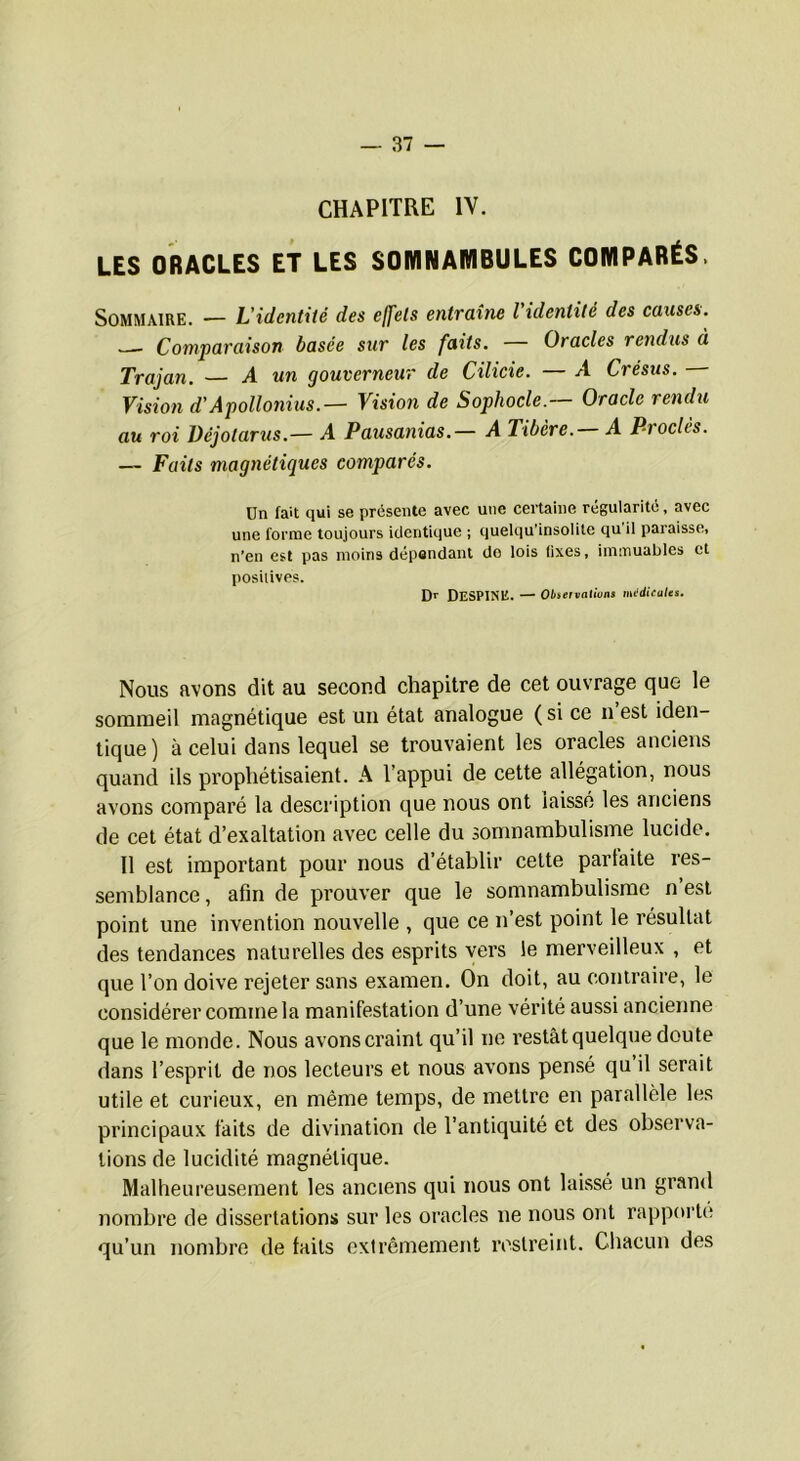 CHAPITRE IV. LES ORACLES ET LES SOWINAMBULES COMPARÉS. Sommaire. — L'identité des effets entraîne l identité des causes. Comparaison basée sur les faits. — Oracles rendus à Trajan. — A un gouverneur de Cilicie. — A Crésus. Vision d'Apollonius.— Vision de Sophocle.— Oracle rendu au roi Déjotarus.— A Pausatïias.— A Tibère. A Proclès. — Faits magnétiques comparés. Un fait qui se présente avec une certaine régularité, avec une forme toujours identique ; quelqu’insoiite qu il paraisse, n'en est pas moins dépendant do lois fixes, immuables et posiiives. DESPINE. — Obsefvatium mi‘dicates. Nous avons dit au second chapitre de cet ouvrage que le sommeil magnétique est un état analogue ( si ce n est iden- tique) à celui dans lequel se trouvaient les oracles anciens quand ils prophétisaient. A l’appui de cette allégation, nous avons comparé la description que nous ont laissé les anciens de cet état d’exaltation avec celle du somnambulisme lucide. Il est important pour nous d’établir cette parlaite res- semblance, afin de prouver que le somnambulisme n’est point une invention nouvelle , que ce n’est point le résultat des tendances naturelles des esprits vers le merveilleux , et que l’on doive rejeter sans examen. On doit, au contraire, le considérer comme la manifestation d’une vérité aussi ancienne que le monde. Nous avons craint qu’il ne restât quelque doute dans l’esprit de nos lecteurs et nous avons pensé qu il serait utile et curieux, en même temps, de mettre en parallèle les principaux faits de divination de l’antiquité et des observa- tions de lucidité magnétique. Malheureusement les anciens qui nous ont laissé un grand nombre de dissertations sur les oracles ne nous ont rapporte qu’un nombre de faits exirômement restreint. Chacun des