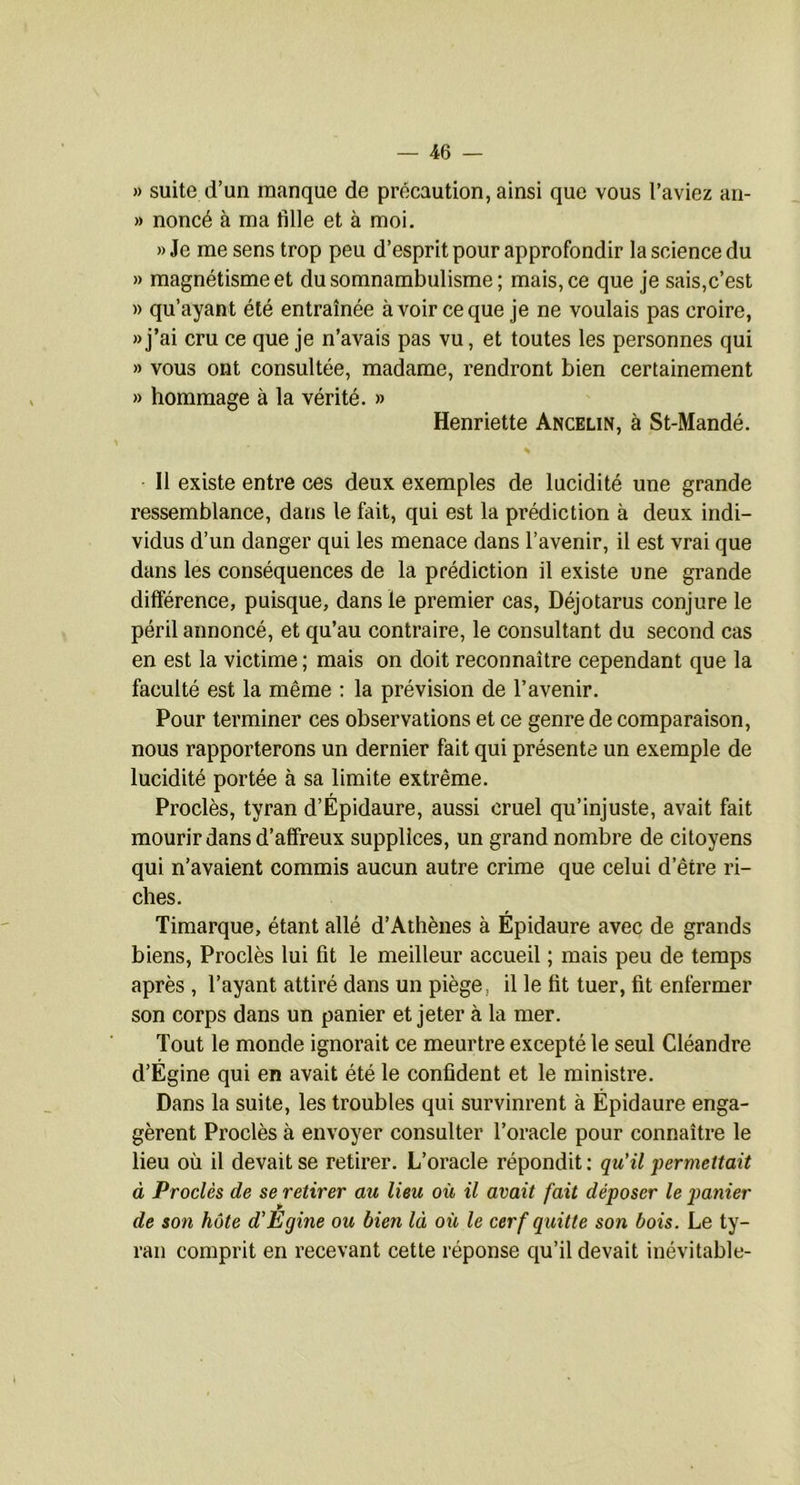 » suite d’un manque de précaution, ainsi que vous l’aviez an- » noncé à ma fille et à moi. » Je me sens trop peu d’esprit pour approfondir la science du » magnétisme et du somnambulisme ; mais, ce que je sais,c’est » qu’ayant été entraînée à voir ce que je ne voulais pas croire, «j’ai cru ce que je n’avais pas vu, et toutes les personnes qui » vous ont consultée, madame, rendront bien certainement » hommage à la vérité. » Henriette Ancelin, à St-Mandé. Il existe entre ces deux exemples de lucidité une grande ressemblance, dans le fait, qui est la prédiction à deux indi- vidus d’un danger qui les menace dans l’avenir, il est vrai que dans les conséquences de la prédiction il existe une grande différence, puisque, dans le premier cas, Déjotarus conjure le péril annoncé, et qu’au contraire, le consultant du second cas en est la victime ; mais on doit reconnaître cependant que la faculté est la même : la prévision de l’avenir. Pour terminer ces observations et ce genre de comparaison, nous rapporterons un dernier fait qui présente un exemple de lucidité portée à sa limite extrême. Proclès, tyran d’Épidaure, aussi cruel qu’injuste, avait fait mourir dans d’affreux supplices, un grand nombre de citoyens qui n’avaient commis aucun autre crime que celui d’être ri- ches. Timarque, étant allé d’Athènes à Epidaure avec de grands biens, Proclès lui fit le meilleur accueil ; mais peu de temps après , l’ayant attiré dans un piège, il le fit tuer, fit enfermer son corps dans un panier et jeter à la mer. Tout le monde ignorait ce meurtre excepté le seul Cléandre d’Égine qui en avait été le confident et le ministre. Dans la suite, les troubles qui survinrent à Épidaure enga- gèrent Proclès à envoyer consulter l’oracle pour connaître le lieu où il devait se retirer. L’oracle répondit ; qu'il permettait à Proclès de se retirer au lieu où il avait fait déposer le qmnier de son hôte d'Egine ou bien là où le cerf quitte son bois. Le ty- ran comprit en recevant cette réponse qu’il devait inévitable-