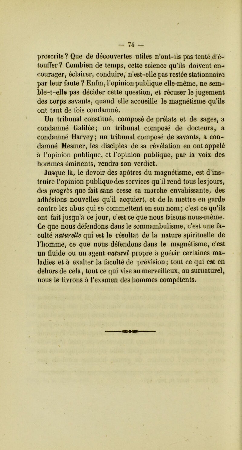 proscrits? Que de découvertes utiles n’ont-ils pas tenté d’é- touffer ? Combien de temps, cette science qu’ils doivent en- courager, éclairer, conduire, n’est-elle pas restée stationnaire par leur faute ? Enfin, l’opinion publique elle-même, ne sem- ble-t-elle pas décider cette question, et récuser le jugement des corps savants, quand elle accueille le magnétisme qu’ils ont tant de fois condamné. Un tribunal constitué, composé de prélats et de sages, a condamné Galilée; un tribunal composé de docteurs, a condamné Harvey ; un tribunal composé de savants, a con- damné Mesmer, les disciples de sa révélation en ont appelé à l’opinion publique, et l’opinion publique, par la voix des hommes éminents, rendra son verdict. Jusque là, le devoir des apôtres du magnétisme, est d’ins- truire l’opinion publique des services qu’il rend tous les jours, des progrès que fait sans cesse sa marche envahissante, des adhésions nouvelles qu’il acquiert, et de la mettre en garde contre les abus qui se commettent en son nom; c’est ce qu’ils ont fait jusqu’à ce jour, c’est ce que nous faisons nous-même. Ce que nous défendons dans le somnambulisme, c’est une fa- culté naturelle qui est le résultat de la nature spirituelle de l’homme, ce que nous défendons dans le magnétisme, c’est un fluide ou un agent naturel propre à guérir certaines ma- ladies et à exalter la faculté de prévision ; tout ce qui est en dehors de cela, tout ce qui vise au merveilleux, au surnaturel, nous le livrons à l’examen des hommes compétents.