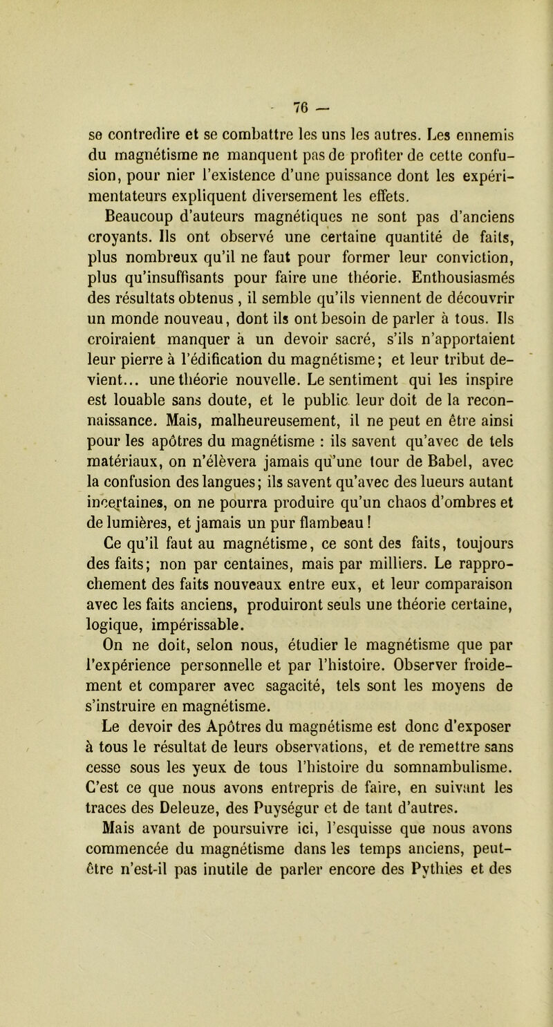 se contredire et se combattre les uns les autres. Les ennemis du magnétisme ne manquent pas de profiter de cette confu- sion, pour nier l’existence d’une puissance dont les expéri- mentateurs expliquent diversement les effets. Beaucoup d’auteurs magnétiques ne sont pas d’anciens croyants. Ils ont observé une certaine quantité de faits, plus nombreux qu’il ne faut pour former leur conviction, plus qu’insuffisants pour faire une théorie. Enthousiasmés des résultats obtenus , il semble qu’ils viennent de découvrir un monde nouveau, dont ils ont besoin de parler à tous. Ils croiraient manquer à un devoir sacré, s’ils n’apportaient leur pierre à l’édification du magnétisme ; et leur tribut de- vient... une théorie nouvelle. Le sentiment qui les inspire est louable sans doute, et le public leur doit de la recon- naissance. Mais, malheureusement, il ne peut en être ainsi pour les apôtres du magnétisme : ils savent qu’avec de tels matériaux, on n’élèvera jamais qu’une tour de Babel, avec la confusion des langues; ils savent qu’avec des lueurs autant incertaines, on ne pourra produire qu’un chaos d’ombres et de lumières, et jamais un pur flambeau ! Ce qu’il faut au magnétisme, ce sont des faits, toujours des faits; non par centaines, mais par milliers. Le rappro- chement des faits nouveaux entre eux, et leur comparaison avec les faits anciens, produiront seuls une théorie certaine, logique, impérissable. On ne doit, selon nous, étudier le magnétisme que par l’expérience personnelle et par l’histoire. Observer froide- ment et comparer avec sagacité, tels sont les moyens de s’instruire en magnétisme. Le devoir des Apôtres du magnétisme est donc d’exposer à tous le résultat de leurs observations, et de remettre sans cesse sous les yeux de tous l’histoire du somnambulisme. C’est ce que nous avons entrepris de faire, en suivant les traces des Deleuze, des Puységur et de tant d’autres. Mais avant de poursuivre ici, l’esquisse que nous avons commencée du magnétisme dans les temps anciens, peut- être n’est-il pas inutile de parler encore des Pythies et des