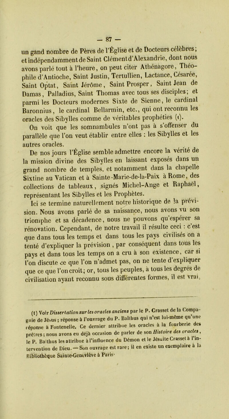 un gand nombre de Pères de l’Église et de Docteurs célèbres, et indépendamment de Saint Clémentd’Alexandrie, dont nous avons parlé tout à l’heure, on peut citer Athénagore, Théo- phile d’Antioche, Saint Justin, Tertullien, Lactance, Césarée, Saint Optât, Saint Jérôme, Saint Prosper, Saint Jean de Damas, Palladius, Saint Thomas avec tous ses disciples; et parmi les Docteurs modernes Sixte de Sienne, le cardinal Baronnius, le cardinal Beliarmin, etc., qui ont reconnu les oracles des Sibylles comme de véritables prophéties (i). On voit que les somnambules n’ont pas à s’offenser du parallèle que l’on veut établir entre elles : les Sibylles et les autres oracles. De nos jours l’Église semble admettre encore la vérité de la mission divine des Sibylles en laissant exposés dans un grand nombre de temples, et notamment dans la chapelle Sixtine au Vatican et à Sainte-Marie-de-la-Paix à Rome, des collections de tableaux, signés Michel-Ange et Raphaël, représentant les Sibylles et les Prophètes. Ici se termine naturellement notre historique de la prévi- sion. Nous avons parlé de sa naissance, nous avons vu son trionjphe et sa décadence, nous ne pouvons qu espérer sa rénovation. Cependant, de notre travail il résulte ceci. c est que dans tous les temps et dans tous les pays civilisés on a tenté d’expliquer la prévision , par conséquent dans tous les pays et dans tous les temps on a cru à son existence, car si l’on discute ce que l’on n’admet pas, on ne tente d expliquer que ce que Ton croit; or, tous les peuples, à tous les degrés de civilisation ayant reconnu sous différentes formes, il est vrai, (1) y o\t Dissertation sur les oracles anciens parle P. Grasset delà Compa- gnie de Jésus ; réponse à l’ouvrage du P. Balllius qui n’est lui-même qu une réponse à Fontenelle. Ce dernier attribue les oracles à la fourberie des prêtres ; nous avons eu déjà occasion de parler de son Histoire des oracles, le P. Balthus les attribue à l’influence du Démon et le Jésuite Crasset à 1 in- tervention de Dieu. — Sun ouvrage est rare; il en existe un exemplaire à la Bibliothèque Sainte-Geneviève à Paris*