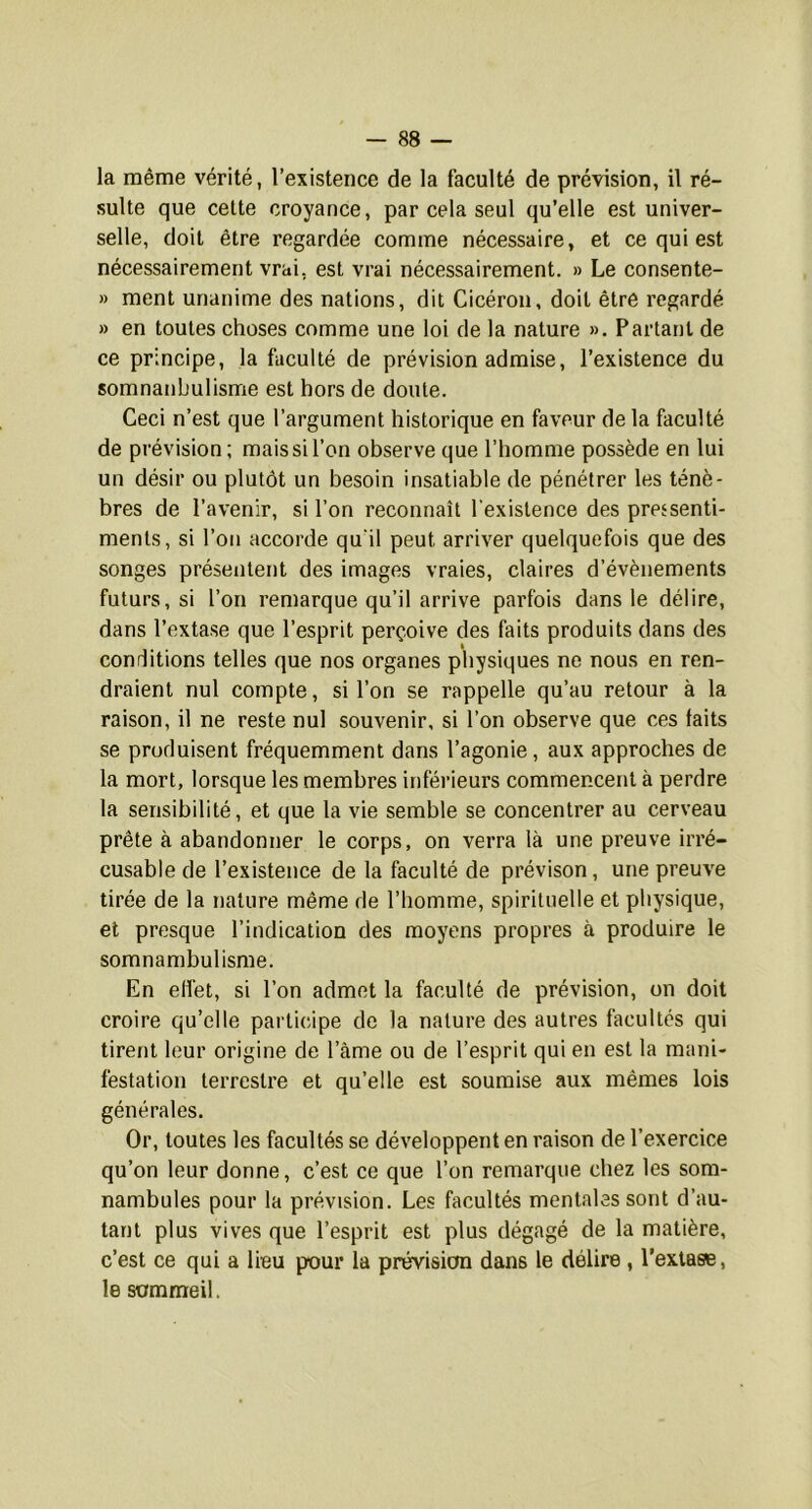 la même vérité, l’existence de la faculté de prévision, il ré- sulte que cette croyance, par cela seul qu’elle est univer- selle, doit être regardée comme nécessaire, et ce qui est nécessairement vrai, est vrai nécessairement. » Le consente- » ment unanime des nations, dit Cicéron, doit être regardé » en toutes choses comme une loi de la nature ». Partant de ce principe, la faculté de prévision admise, l’existence du somnanbulisme est hors de doute. Ceci n’est que l’argument historique en faveur de la faculté de prévision; mais si l’on observe que l’homme possède en lui un désir ou plutôt un besoin insatiable de pénétrer les ténè- bres de l’avenir, si l’on reconnaît l'existence des pressenti- ments, si l’on accorde qu'il peut arriver quelquefois que des songes présentent des images vraies, claires d’évènements futurs, si l’on remarque qu’il arrive parfois dans le délire, dans l’extase que l’esprit perçoive des faits produits dans des conditions telles que nos organes physiques ne nous en ren- draient nul compte, si l’on se rappelle qu’au retour à la raison, il ne reste nul souvenir, si l’on observe que ces faits se produisent fréquemment dans l’agonie, aux approches de la mort, lorsque les membres inférieurs commencent à perdre la sensibilité, et que la vie semble se concentrer au cerveau prête à abandonner le corps, on verra là une preuve irré- cusable de l’existence de la faculté de prévison, une preuve tirée de la nature même de l’homme, spirituelle et physique, et presque l’indication des moyens propres à produire le somnambulisme. En elfet, si l’on admet la faculté de prévision, on doit croire qu’elle pai ticipe de la nature des autres facultés qui tirent leur origine de l’âme ou de l’esprit qui en est la mani- festation terrestre et qu’elle est soumise aux mêmes lois générales. Or, toutes les facultés se développent en raison de l’exercice qu’on leur donne, c’est ce que l’on remarque chez les som- nambules pour la prévision. Les facultés mentales sont d’au- tant plus vives que l’esprit est plus dégagé de la matière, c’est ce qui a lieu pour la prévision dans le délire , l’exlaae, le sommeil.