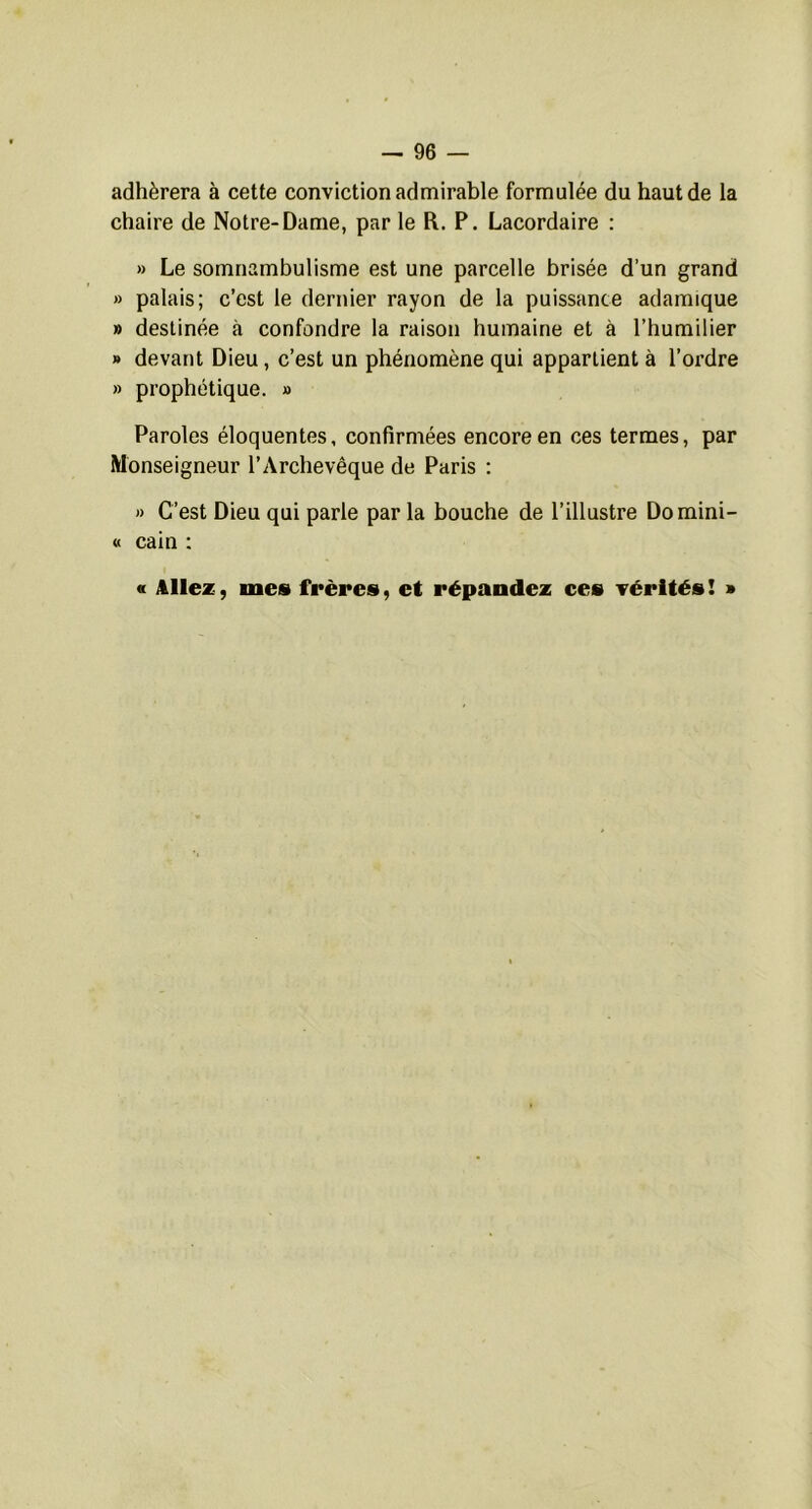 adhérera à cette conviction admirable formulée du haut de la chaire de Notre-Dame, par le R. P. Lacordaire ; » Le somnambulisme est une parcelle brisée d’un grand » palais; c’est le dernier rayon de la puissance adamique » destinée à confondre la raison humaine et à l’humilier » devant Dieu, c’est un phénomène qui appartient à l’ordre » prophétique. » Paroles éloquentes, confirmées encore en ces termes, par Monseigneur l’Archevêque de Paris : » C’est Dieu qui parle par la bouche de l’illustre Domini- « cain : « Allez, mes frères, et répandez ces vérités ! »