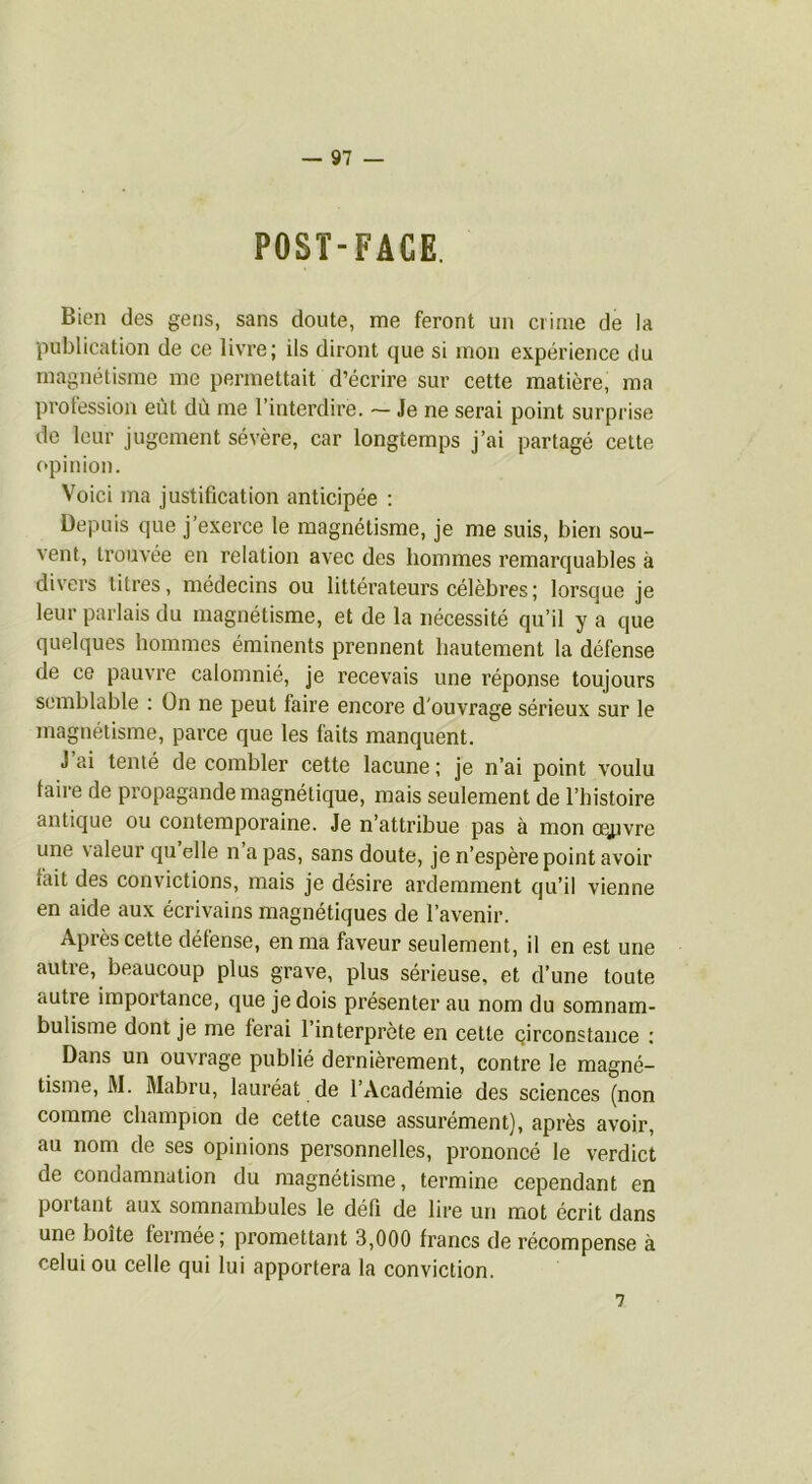 POST-FACE. Bien des gens, sans doute, me feront un crime de la publication de ce livre; ils diront que si mon expérience du magnétisme me permettait d’écrire sur cette matière, ma profession eût dû me l’interdire. ~ Je ne serai point surprise de leur jugement sévère, car longtemps j’ai partagé cette opinion. Voici ma justification anticipée ; Depuis que j’exerce le magnétisme, je me suis, bien sou- vent, trouvée en relation avec des hommes remarquables à divei's titres, médecins ou littérateurs célèbres ; lorsque je leur parlais du magnétisme, et de la nécessité qu’il y a que quelques hommes éminents prennent hautement la défense de ce pauvre calomnié, je recevais une réponse toujours semblable : On ne peut faire encore d’ouvrage sérieux sur le magnétisme, parce que les faits manquent. J ai tenté de combler cette lacune ; je n’ai point voulu taire de propagande magnétique, mais seulement de l’histoire antique ou contemporaine. Je n’attribue pas à mon oeuvre une valeur qu elle n a pas, sans doute, je n’espère point avoir fait des convictions, mais je désire ardemment qu’il vienne en aide aux écrivains magnétiques de l’avenir. Après cette défense, en ma faveur seulement, il en est une autre, beaucoup plus grave, plus sérieuse, et d’une toute autre importance, que je dois pi’ésenter au nom du somnam- bulisme dont je me ferai 1 interprète en cette pirconstance ; Dans un ouvrage publié dernièrement, contre le magné- tisme, M. Mabru, lauréat de l’Académie des sciences (non comme champion de cette cause assurément), après avoir, au nom de ses opinions personnelles, prononeé le verdict de condamnation du magnétisme, termine cependant en portant aux somnambules le défi de lire un mot écrit dans une boîte fermée; promettant 3,000 francs de récompense à celui ou celle qui lui apportera la conviction. 7