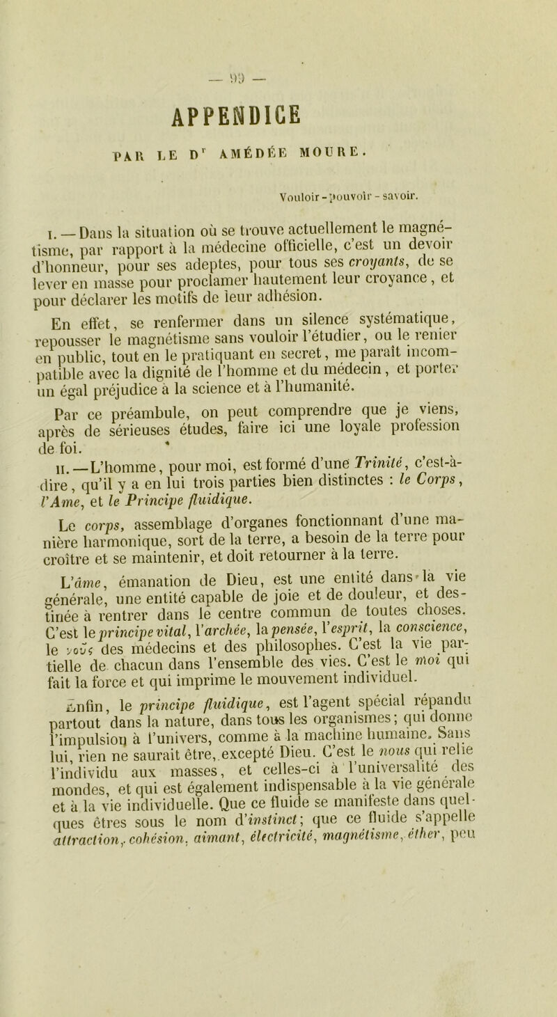 appendice put I.E D' 4MÉDÉE MOUIIE. Vouloir -’touvoir - savoir. J. — Dans la situation où se trouve actuellernent le magné- tisme, par rapport à la médecine olficielle, cest un devoii d’iionneur, pour ses adeptes, pour tous ses croyants, de se lever en masse pour proclamer hautement leur croyance, et pour déclarer les motifs de leur adhésion. En effet, se renfermer dans un silence systématique, repousser le magnétisme sans vouloir 1 étudier, leniei en public, tout en le pratiquant en secret, me paraît incom- patible avec la dignité de l’homme et du médecin, et porter un égal préjudice à la science et à l’humanité. Par ce préambule, on peut comprendre que je viens, après de sérieuses études, faire ici une loyale piofession de foi. H.—L’homme, pour moi, est formé d’une Trinité, c’est-à- dire, qu’il y a en lui trois parties bien distinctes : le Corps, l’Ame, et le Principe fluidique. Le corps, assemblage d’organes fonctionnant d’une ma- nière harmonique, sort de la terre, a besoin de la terre pour croître et se maintenir, et doit retourner à la terre. L’âme, émanation de Dieu, estime entité dans'la vie générale, une entité capable de joie et de douleur, et des- tinée à rentrer dans le centre commun de toutes choses. C’est \e principe vital, Varchée, \a pensée, Vesjmü, la conscience, le yovi des médecins et des philosophes. C est la vie p«ir tielle de chacun dans l’ensemble des vies. C est le moi qui fait la force et qui imprime le mouvement individuel. Enfin, le principe fluidique, est l’agent spécial répandu partout dans la nature, dans tous les organismes; qui donne l’impulsion à l’univers, comme à la machine humaine, bans lui, rien ne saurait être, excepté Dieu. C’est \q nous qui relie l’individu aux masses, et celles-ci à Tuniversalite des mondes, et qui est également indispensable à la vie geneiale et à la vie individuelle. Que ce fluide se manileste dans fP’^l- ques êtres sous le nom A'instincf, que ce fluide s’appelle attraction,, cohésion, aimant, électricité, magnétisme, élhei, peu