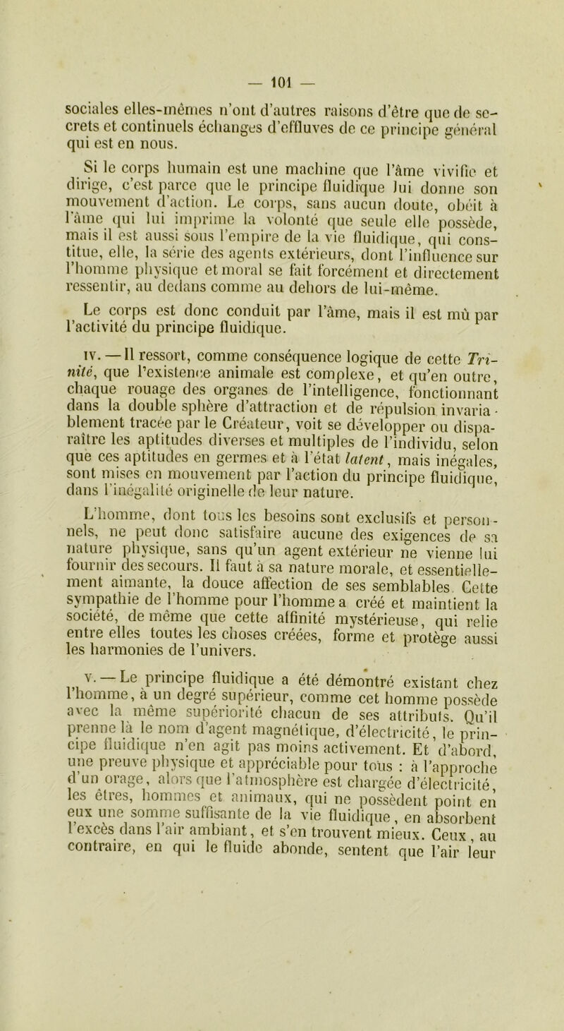 sociales elles-mêmes n’ont d’autres raisons d’être que de se- crets et continuels échanges d’effluves de ce principe général qui est en nous. Si le corps humain est une machine que l’âme vivifie et dirige, c’est parce que le principe Iluidique lui donne son mouvement d’action. Le corps, sans aucun doute, obéit h lame qui lui imprime la volonté que seule elle possède, mais il est aussi sous l’empire de la vie iluidique, qui cons- titue, elle, la série des agents extérieurs, dont l’influence sur l’homme physique et moral se fait forcément et directement ressentir, au dedans comme au dehors de lui-même. Le corps est donc conduit par l’âme, mais il est mù par l’activité du principe iluidique. IV. — Il ressort, comme conséquence logique de cette Trt- nité, que l’existence animale est complexe, et qu’en outre, chaque rouage des organes de l’intelligence, fonctionnant dans la double sphère d’attraction et de répulsion invaria - blement tracée par le Créateur, voit se développer ou dispa- raître les aptitudes diverses et multiples de l’individu, selon que ces aptitudes en germes et à l’état latent, mais inégales, sont mises en mouvement par l’action du principe fluidiqne’ dans l’inégalité originelle de leur nature. L’homme, dont tous les besoins sont exclusifs et person- nels, ne peut donc satisfaire aucune des exigences de sa nature physique, sans qu un agent extérieur ne vienne lui fournir des secours. Il faut à sa nature morale, et essentielle- ment aimante,_ la douce affection de ses semblables Cette sympathie de 1 homme pour 1 homme a créé et maintient la société, de meme que cette affinité mystérieuse, qui relie entie elles toutes les choses creees, forme et protège aussi les harmonies de l’univers. V. Le principe Iluidique a été démontré existant chez 1 homme, à un degre supérieur, comme cet homme possède avec la même supériorité chacun de ses attributs. Qu’il prenne là le nom d’agent magnétique, d’électricité, le prin- cipe Iluidique n’en agit pas moins activement. Et d’abord une preuve physique et appréciable pour tous : à l’approche d’un orage, alors que l’atmosphère est chargée d’électricité les êtres, hommes et animaux, qui ne possèdent point en eux une somme suffis’ante de la vie Iluidique, en absorbent l’excès dans l’air ambiant, et s’en trouvent mieux. Ceux , au contraire, en qui le fluide abonde, sentent que l’air leur