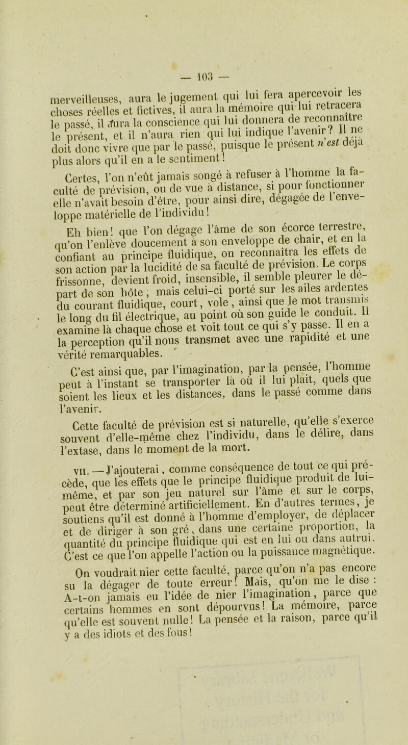 merveilleuses, aura lejugemeul qui lui fera choses réelles et üctives, il aura la mémoire qui lui le passé, il «tura la conscience (jui lui donnera de ^; le présent, et il n’aura rien qui lui nidique 1 avenir? l e doit donc vivre iiue par le passé, puisque le présent u est deja plus alors qu’il en a le sentiment ! Certes, Von n’eût jamais songé à refuser à l’homme la fa- culté de prévision, ou de vue à distance, si POur lonctionM elle n’avait besoin d’être, pour ainsi dire, degagee de l enve- loppe matérielle de l'individu! Eh bien ! que l’on dégage l’àme de son écorce terrestre, qu’on l’enlève doucement à son enveloppe de chair, et en la confiant au principe fluidique, on reconnaîtra les effets dt son action par la lucidité de sa faculté de prévision. Le corps frissonne, devient froid, insensible, il semb e pleurer le de- part de son hôte , mais celui-ci porte sur les ailes ardentes du courant fluidique, court, vole , ainsi que le mot b’^nsmis le long du fil électrique, au point ou son guide le conduit, il examine Là chaque chose et voit tout ce qui s y passe. Il en a la perception qu’il nous transmet avec une rapidité et une vérité remarquables. C’est ainsi que, par l’imagination, par la pensée, l’homme peut à l’instant se transporter là où il lui plaît, quels que soient les lieux et les distances, dans le passé comme dans l’avenir. Cette faculté de prévision est si naturelle, qu’elle s’exerce souvent d’elle-raême chez l’individu, dans le dehre, dans l’extase, dans le moment de la mort. VII. — J’ajouterai, comme conséquence de tout ce qui pré- cédé, que les effets que le principe fluidique produit de lui- même, et par son jeu naturel sur l’âme et sur le coips, peut être déterminé artificiellement. En d autres termes, je soutiens qu’il est donné à l’homme d’employer, de déplacer et de diriger à son gré, dans une certaine proportion, la quantité du principe fluidique qui est en lui ou dans autrui. C’est ce que l’on appelle l’action ou la puissance magnétique. On voudrait nier cette faculté, parce qu’on n’a pas encore su la dégager de toute erreur! Mais, qu’on me le dise : .\_t,_on jamais eu l’idée de nier 1 imagination, paice que certains hommes en sont dépourvus! La mémoire, parce qu’elle est souvent nulle ! La pensée et la raison, parce qu il V a des idiots et des fous!