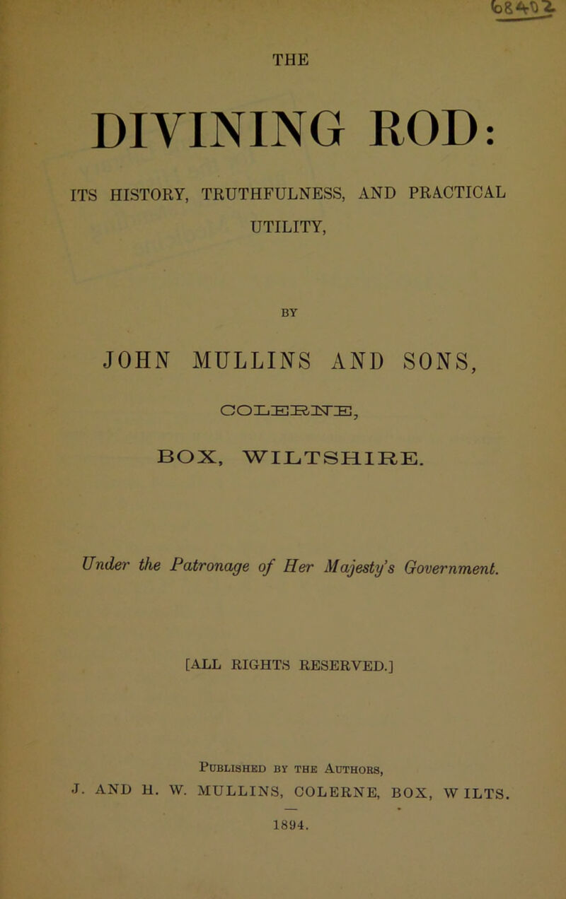 THE DIVINING ROD: ITS HISTORY, TRUTHFULNESS, AND PRACTICAL UTILITY, BY JOHN MULLINS AND SONS, BOX, WILTSHIRE. Under the Patronage of Her Majesty’s Government. [ALL RIGHTS RESERVED.] Published by the Authors, J. AND H, W. MULLINS, OOLERNE, BOX, WILTS. 1894.