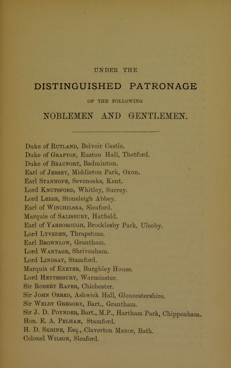 UNDER THE DISTINGUISHED PATRONAGE OF THE FOLLOWING NOBLEMEN AND GENTLEMEN. Duke of Rutland, Belvoir Castle. Duke of Grafton, Eustou Hall, Thetford. Duke of Beaufort, Badmiuton. Earl of Jersey, Middleton Park, Oxon. Earl Stanhope, Sevenoaks, Kent. Lord Knutsford, Whitley, Surrey. Lord Leigh, Stoneleigh Abbey. Earl of WiNCHiLSEA, Sleaford. Marquis of Salisbury, Hatfield. Earl of Yarborough, Brocklesby Park, Ulceby. Lord Lyveden, Thrapstone. Earl Brownlow, Grantham. Lord Wantage, Shrivenham. Lord Lindsay, Stamford. Marquis of Exeter, Burghley House. Lord Heytesbury, Warminster. Sir Robert Raper, Chichester. Sir John Obred, Ashwick Hall, Gloucestershire. Sir Welby Gregory, Bart., Grantham. Sir J. D. PoYNDER, Bart., M.P., Hartham Park, Chippenham. Hon. E. A. Pelham, Stamford. H. D. Skrine, Esq.,,Claverton Manor, Bath. Colonel Wilson, Sleaford.