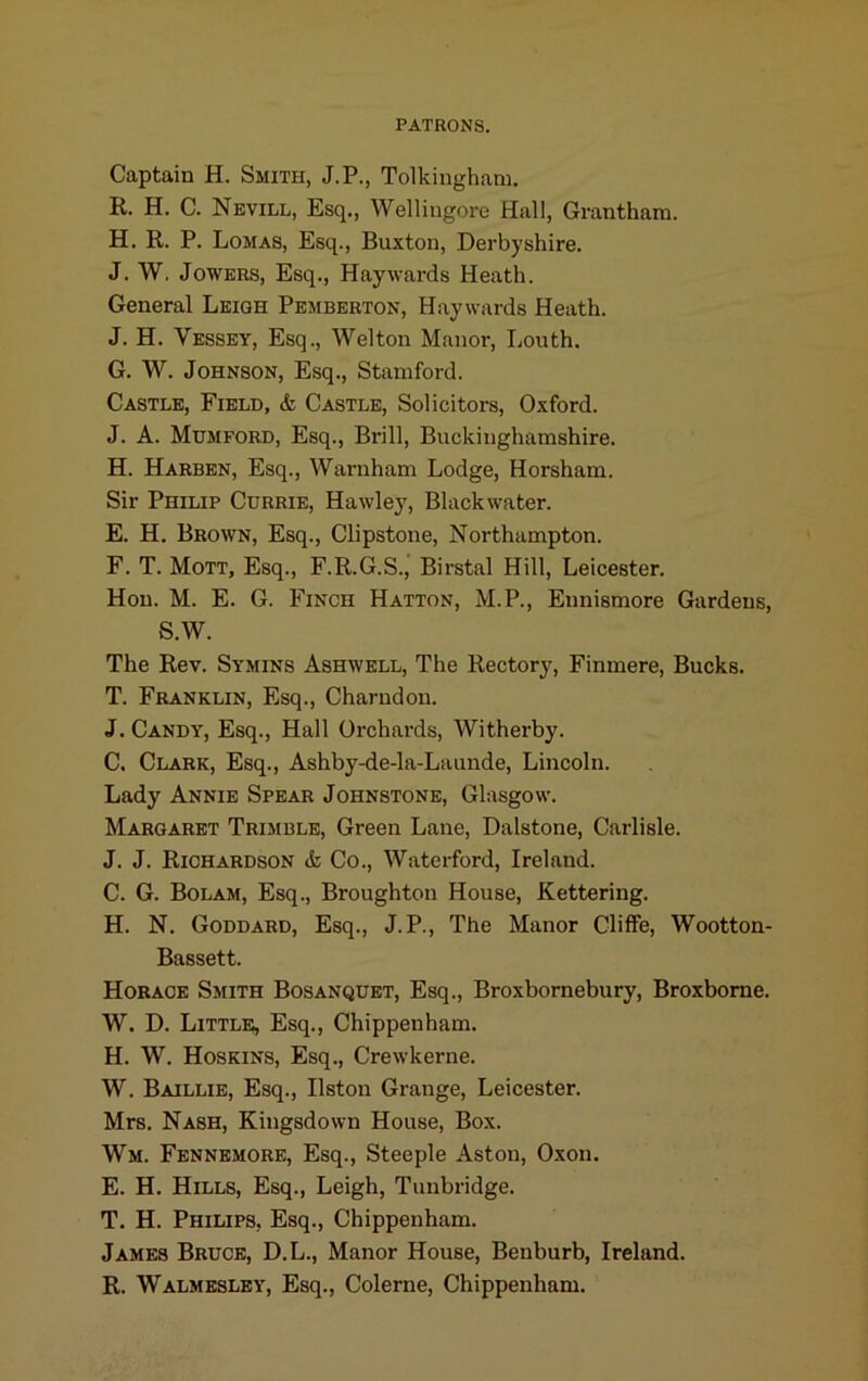 Captain H. Smith, J.P., Tolkingham. R. H. C. Nevill, Esq., Wellingore Hall, Grantham. H. R. P. Lomas, Esq., Buxton, Derbyshire. J. W. JoWERS, Esq., Haywards Heath. General Leigh Pemberton, Haywards Heath. J. H. Vessey, Esq., Wei ton Manor, Louth. G. W. Johnson, Esq., Stamford. Castle, Field, & Castle, Solicitors, Oxford. J. A. Mumford, Esq., Brill, Buckinghamshire. H. Harben, Esq., Warnham Lodge, Horsham. Sir Philip Currie, Hawley, Black water. E. H. Brown, Esq., Clipstone, Northampton. F. T. Mott, Esq., F.R.G.S., Birstal Hill, Leicester. Hon. M. E. G. Finch Hatton, M.P., Ennismore Gardens, S.W. The Rev. Symins Ashwell, The Rectory, Finmere, Bucks. T. Franklin, Esq., Charudon. J. Candy, Esq., Hall Orchards, Witherby. C, Clark, Esq., Ashby-de-la-Launde, Lincoln. Lady Annie Spear Johnstone, Glasgow. Margaret Trimble, Green Lane, Dalstone, Carlisle. J. J. Richardson tk Co., Waterford, Ireland. C. G. Bolam, Esq., Broughton House, Kettering. H. N. Goddard, Esq., J.P., The Manor Cliffe, Wootton- Bassett. Horace Smith Bosanqdet, Esq., Broxbornebury, Broxbome. W. D. Little, Esq., Chippenham. H. W. Hoskins, Esq., Crewkerne. W. Baillie, Esq., listen Grange, Leicester. Mrs. Nash, Kingsdown House, Box. Wm. Fennemore, Esq., Steeple Aston, Oxon. E. H. Hills, Esq., Leigh, Tunbridge. T. H. Philips, Esq., Chippenham. James Bruce, D.L., Manor House, Benburb, Ireland. R. Walmeslky, Esq., Colerne, Chippenham.