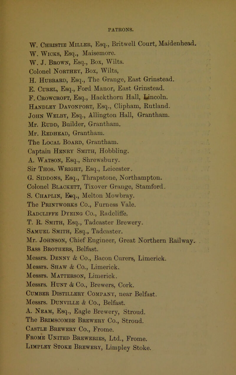 W. Christie Miller, Esq., Britwell Court, Maidenhead. W. Wicks, Esq., Maisemore. W. J. Brown, Esq., Box, Wilts. Colonel Northey, Box, Wilts, H. Hubbard, Esq., The Grange, East Grinstead. E. CuREL, Esq., Ford Manor, East Grinstead. F. Crowcroft, Esq., Hackthorn Hall, Lincoln. Handley Davonport, Esq., Clipham, Rutland. John Welby, Esq., Allington Hall, Grantham. Mr. Rudd, Builder, Grantham. Mr. Redhead, Grantham. The Local Board, Grantham. Captain Henry Smith, Hobbling. A. Watson, Esq., Shrewsbury. Sir Thos. Wright, Esq., Leicester. G. SiDDONS, Esq., Thrapstoue, Northampton. Colonel Blackett, Tixover Grange, Stamford. S. Chaplin, Eleq., Melton Mowbray. The Printworks Co., Furness Vale. Radcliffe Dyeing Co., Radcliffe. T. R. Smith, Esq., Tadcaster Brewery. Samuel Smith, Esq., Tadcaster. Mr. Johnson, Chief Engineer, Great Northern Railway. Bass Brothers, Belfast. Messrs. Denny ife Co., Bacon Curers, Limerick. Messrs. Shaw & Co., Limerick. Messrs. Matterson, Limerick. Messrs. Hunt & Co., Brewers, Cork. Cumber Distillery Company, near Belfast. Messrs. Dunville & Co., Belfast. A. Neam, Esq., Eagle Brewery, Stroud. The Brimscombe Brewery Co., Stroud. Castle Brewery Co., Frome. From'e United Breweries, Ltd., Frome. Limpley Stoke Brewery, Limpley Stoke.