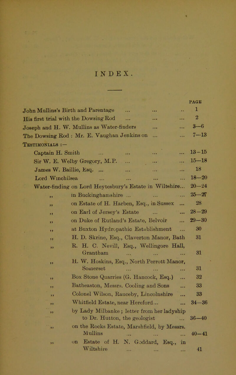 INDEX. PAGE John Mullins’s Birth and Parentage ... ... •• 1 His first trial with the Dowsing Rod ... ... ... 2 Joseph and H. W. Mullins as Water-tinders ... ... 3—6 The Dowsing Rod : Mr. E. Vaughan Jenkins on ... ... 7—13 Testimonials Captain H. Smith ... ... ... ... 13—16 Sir W. E. Welby Gregory, M.P. ... ... ... 16—18 James W. Baillie, Esq. ... ... ... ... 18 Lord Winchilsea ... ... ... ... 18—20 Water-finding on Lord Heytesbury’s Estate in Wiltshire... 20—24 in Buckinghamshire ... ... ... 25—27 on Estate of H. Harben, Esq., in Sussex ... 28 on Earl of Jersey’s Estate ... ... 28—29 on Duke of Rutland’s Estate, Belvoir ... 29—30 at Buxton Hydropathic Establishment ... 30 H. D. Skrine, Esq., Claverton Manor, Bath 31 R. H. C. Nevill, Esq., Wellingore Hall, Grantham ... ... ... 31 H. W. Hoskins, Esq., North Perrott Manor, Somerset ... ... ... 31 Box Stone Quarries (G. Hancock, Esq.) ... 32 Batheaston, Messrs. Cooling and Sons ... 33 Colonel Wilson, Rauceby, Lincolnshire ... 33 Whitfield Estate, near Hereford... ... 34—36 by Lady Milbanke ; letter from her ladyship to Dr. Hutton, the geologist ... 36—40 on the Rocks Estate, Marshfield, by Messrs. Mullins ... ... ... 40—41 on Estate of H. N. Goddard, Esq., in Wiltshire ... ... ... 41