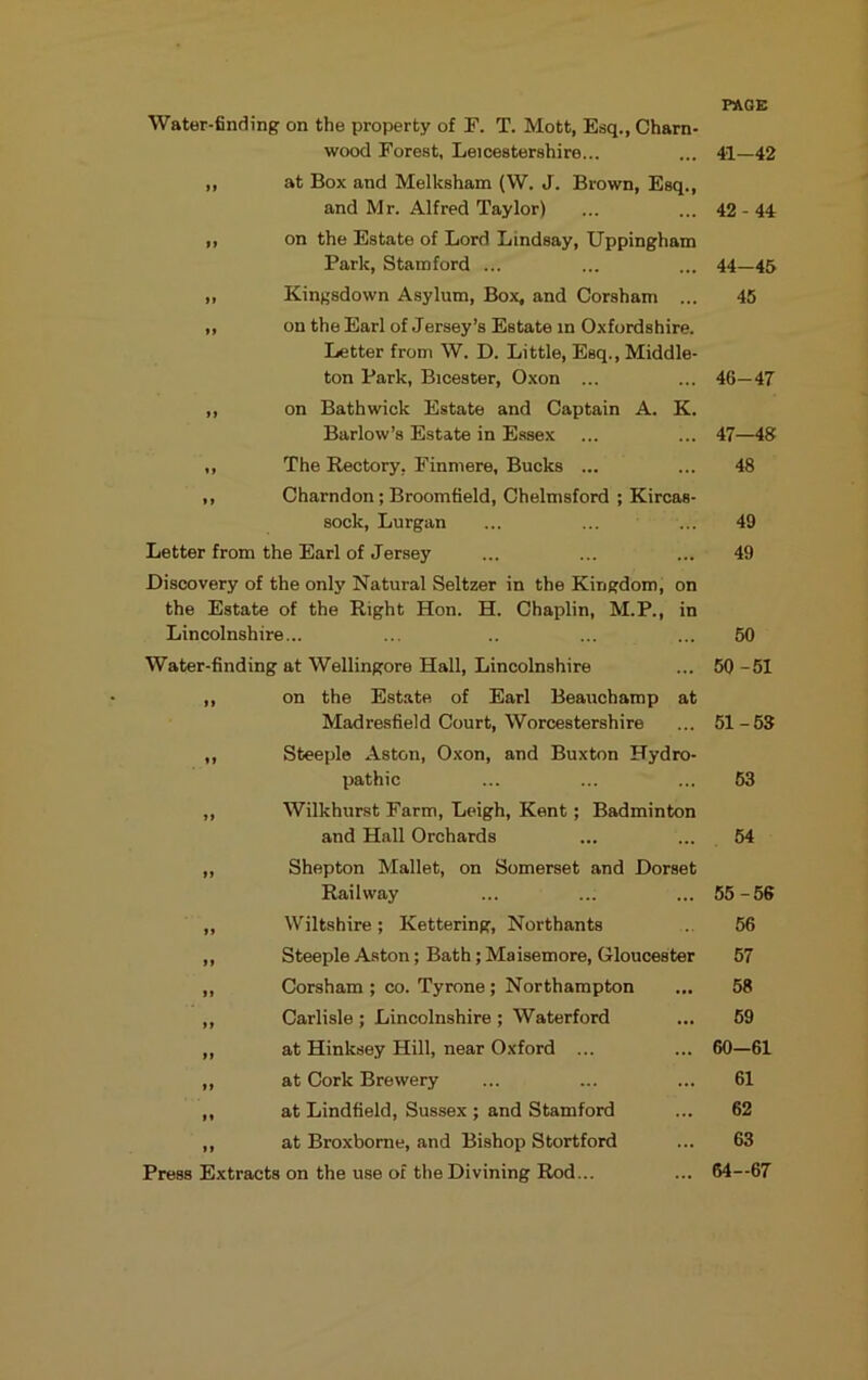 PAGE Water-finding on the property of F. T. Mott, Esq., Charn- wood Forest, Leicestershire... ... 41—42 ,, at Box and Melksham (W. J. Brown, Esq., and Mr. Alfred Taylor) ... ... 42-44 ,, on the Estate of Lord Lindsay, Uppingham Park, Stamford ... ... ... 44—45 „ Kingsdown Asylum, Box, and Corsham ... 45 ,, on the Earl of Jersey’s Estate in Oxfordshire. Letter from W. D. Little, Esq., Middle- ton Park, Bicester, Oxon ... ... 46—47 ,, on Bath wick Estate and Captain A. K. Barlow’s Estate in Essex ... ... 47—48 ,, The Rectory, Finmere, Bucks ... ... 48 ,, Charndon; Broomfield, Chelmsford ; Kircas- sock, Lurgan ... ... ... 49 Letter from the Earl of Jersey ... ... ... 49 Discovery of the only Natural Seltzer in the Kingdom, on the Estate of the Right Hon. H. Chaplin, M.P., in Lincolnshire... ... .. ... ... 50 Water-finding at Wellingore Hall, Lincolnshire ... 50 -51 ,, on the Estate of Earl Beauchamp at Madresfield Court, Worcestershire ... 51-68 ,, Steeple Aston, Oxon, and Buxton Hydro- pathic ,, Wilkhurst Farm, Leigh, Kent; Badminton and Hall Orchards ,, Shepton Mallet, on Somerset and Dorset Railway ,, Wiltshire; Kettering, Northants ,, Steeple Aston; Bath; Maisemore, Gloucester ,, Corsham ; co. Tyrone ; Northampton ,, Carlisle ; Lincolnshire ; Waterford ,, at Hinksey Hill, near Oxford ... ,, at Cork Brewery ,, at Lindfield, Sussex ; and Stamford ,, at Broxbome, and Bishop Stortford Press Extracts on the use of the Divining Rod... 63 64 55-56 56 57 58 69 60-61 61 62 63 64-67