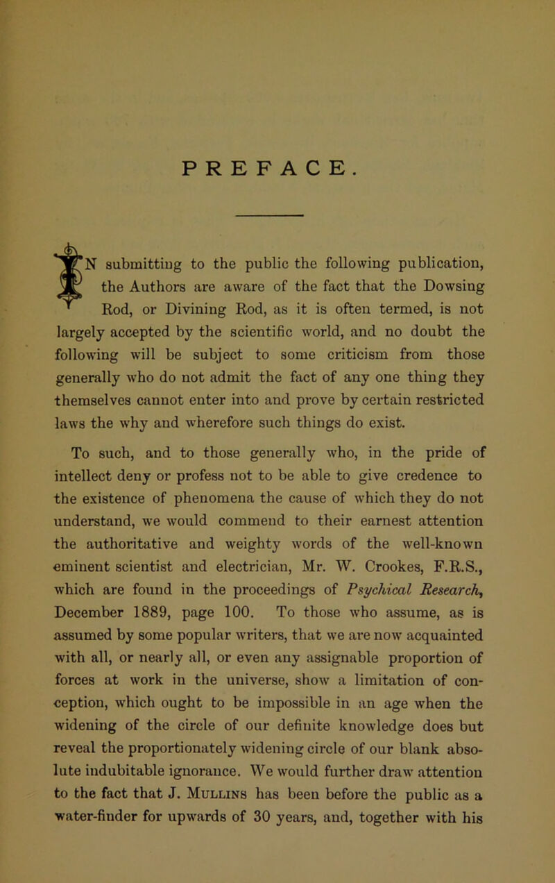 PREFACE. ^TN submittiug to the public the following publication, JC the Authors ai*e aware of the fact that the Dowsing ' Rod, or Divining Rod, as it is often termed, is not largely accepted by the scientific world, and no doubt the following will be subject to some criticism from those generally who do not admit the fact of any one thing they themselves cannot enter into and prove by certain restricted laws the why and wherefore such things do exist. To such, and to those generally who, in the pride of intellect deny or profess not to be able to give credence to the existence of phenomena the cause of which they do not understand, we would commend to their earnest attention the authoritative and weighty words of the well-known eminent scientist and electrician, Mr. W. Crookes, F.R.S., which are found in the proceedings of Psychical Research, December 1889, page 100. To those who assume, as is assumed by some popular writers, that we are now acquainted with all, or nearly all, or even any assignable proportion of forces at work in the universe, show a limitation of con- ception, which ought to be impossible in an age when the widening of the circle of our definite knowledge does but reveal the proportionately widening circle of our blank abso- lute indubitable ignorance. We would further draw attention to the fact that J. Mullins has been before the public as a water-finder for upwards of 30 years, and, together with his
