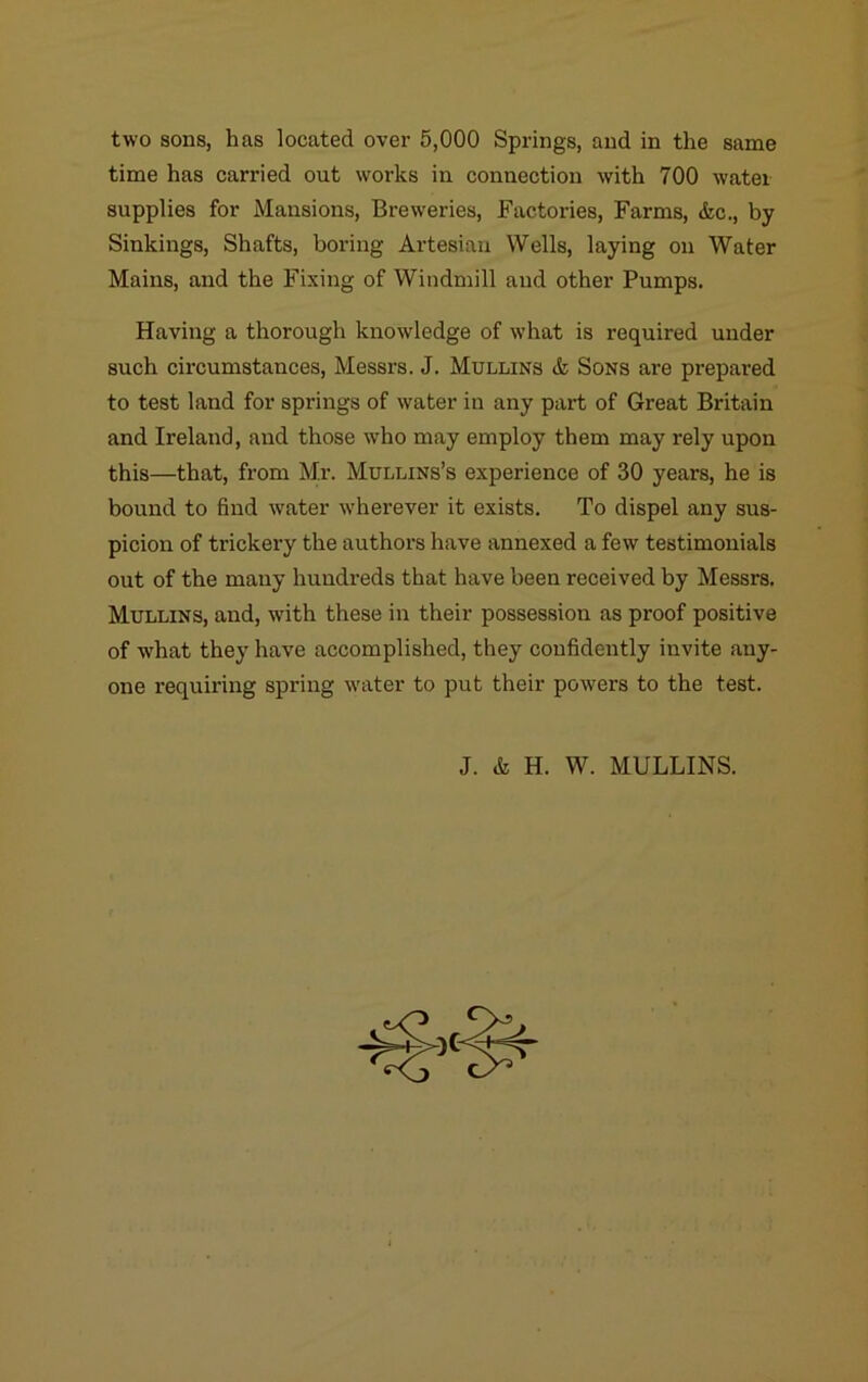 two sons, has located over 5,000 Springs, and in the same time has carried out works in connection with 700 water supplies for Mansions, Breweries, Factories, Farms, &c., by Sinkings, Shafts, boring Artesian Wells, laying on Water Mains, and the Fixing of Windmill and other Pumps. Having a thorough knowledge of what is required under such circumstances, Messrs. J. Mullins & Sons are prepared to test land for springs of water in any part of Great Britain and Ireland, and those who may employ them may rely upon this—that, from Mr. Mullins’s experience of 30 years, he is bound to find water -wherever it exists. To dispel any sus- picion of trickery the authors have annexed a few testimonials out of the many hundreds that have been received by Messrs. Mullins, and, with these in their possession as proof positive of what they have accomplished, they confidently invite any- one requiring spring water to put their powers to the test.