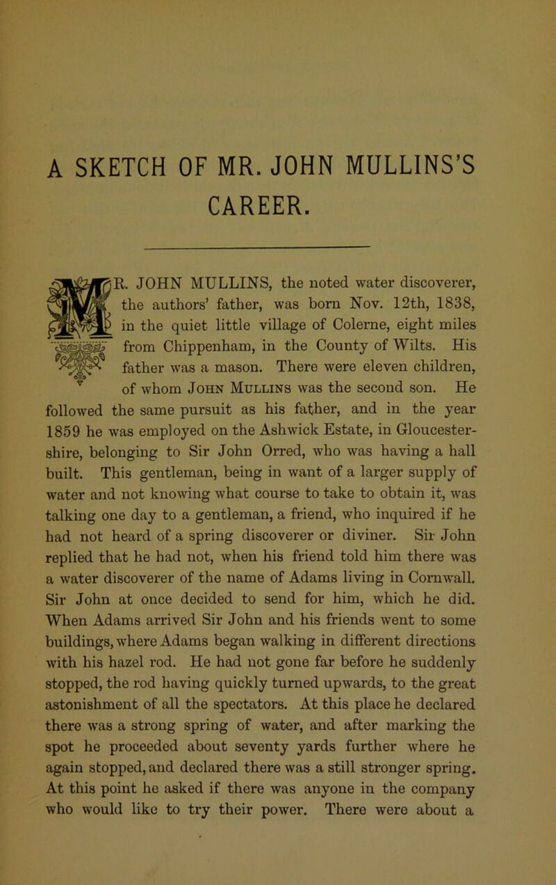 A SKETCH OF MR. JOHN MULLINS’S CAREER. f^R. JOHN MULLINS, the noted water discoverer, ® the authors’ father, was born Nov. 12th, 1838, in the quiet little village of Colerne, eight miles from Chippenham, in the County of Wilts. His father was a mason. There were eleven children, of whom John Mullins was the second son. He followed the same pursuit as his father, and in the year 1859 he was employed on the Ashwick Estate, in Gloucester- shire, belonging to Sir John Orred, who was having a hall built. This gentleman, being in want of a larger supply of water and not knowing what course to take to obtain it, was talking one day to a gentleman, a friend, who inquired if he had not heard of a spring discoverer or diviner. Sir John replied that he had not, when his friend told him there was a water discoverer of the name of Adams living in Cornwall. Sir John at once decided to send for him, which he did. When Adams arrived Sir John and his friends went to some buildings, where Adams began walking in different directions with his hazel rod. He had not gone far before he suddenly stopped, the rod having quickly turned upwards, to the great astonishment of all the spectators. At this place he declared there was a strong spring of water, and after marking the spot he proceeded about seventy yards further where he again stopped, and declared there was a still stronger spring. At this point he asked if there was anyone in the company who would like to try their power. There were about a