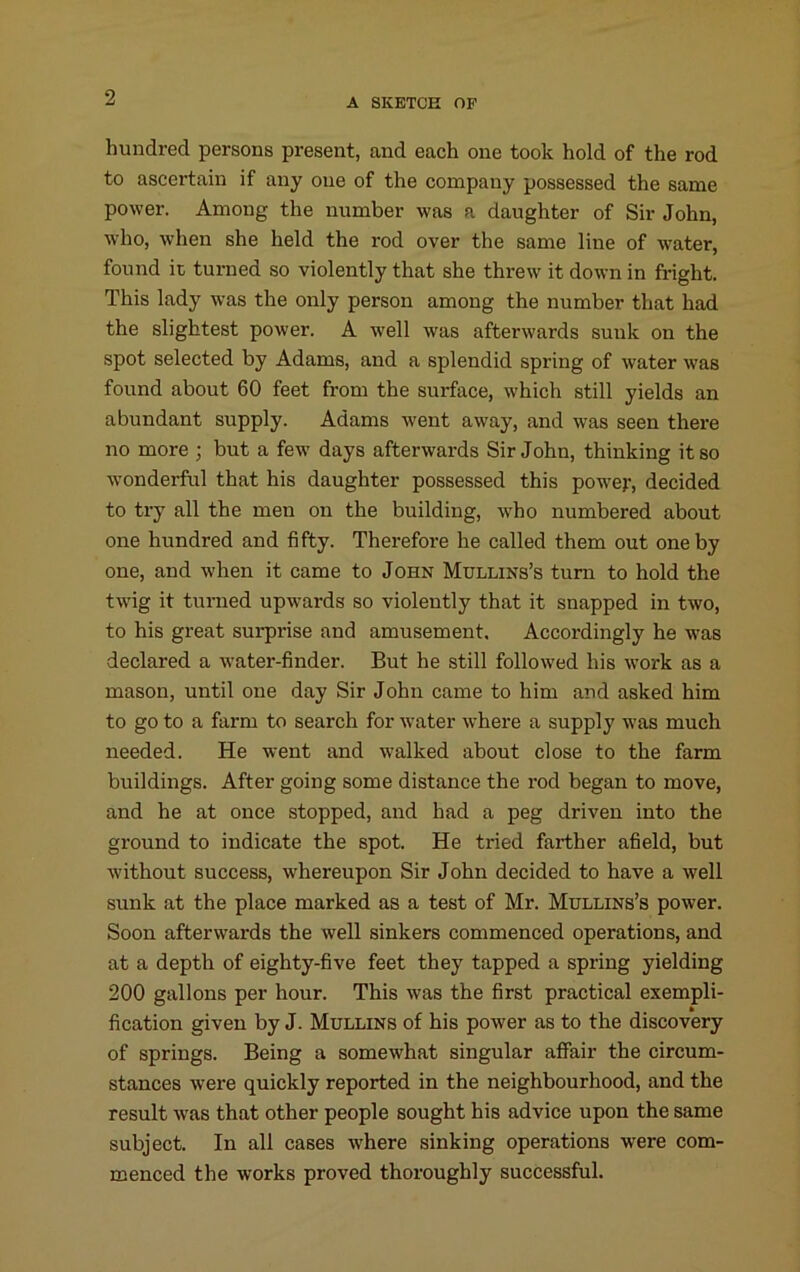 hundred persons present, and each one took hold of the rod to ascertain if any one of the company possessed the same power. Among the number was a daughter of Sir John, who, when she held the rod over the same line of water, found ic turned so violently that she threw it down in fright. This lady was the only person among the number that had the slightest power. A well was afterwards sunk on the spot selected by Adams, and a splendid spring of water was found about 60 feet from the surface, which still yields an abundant supply. Adams went away, and was seen there no more ; but a few days afterwards Sir John, thinking it so wonderful that his daughter possessed this power, decided to try all the men on the building, who numbered about one hundred and fifty. Therefore he called them out one by one, and when it came to John Mullins’s turn to hold the twig it turned upwards so violently that it snapped in two, to his great sui-prise and amusement. Accordingly he w^as declared a water-finder. But he still followed his work as a mason, until one day Sir John came to him and asked him to go to a farm to search for water where a supply was much needed. He went and walked about close to the farm buildings. After going some distance the rod began to move, and he at once stopped, and had a peg driven into the ground to indicate the spot. He tried farther afield, but without success, whereupon Sir John decided to have a well sunk at the place marked as a test of Mr. Mullins’s power. Soon afterwards the well sinkers commenced operations, and at a depth of eighty-five feet they tapped a spring yielding 200 gallons per hour. This was the first practical exempli- fication given by J. Mullins of his power as to the discovery of springs. Being a somewhat singular affair the circum- stances were quickly reported in the neighbourhood, and the result was that other people sought his advice upon the same subject. In all cases where sinking operations were com- menced the works proved thoroughly successful.