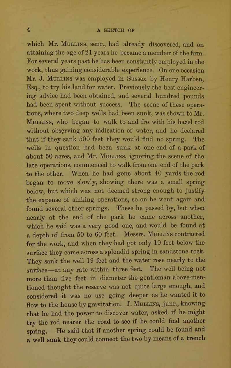 which Mr. Mullins, senr., had already discovered, and on attaining the age of 21 years he became a member of the firm. For several years past he has been constantly employed in the work, thus gaining considerable experience. On one occasion Mr. J. Mullins was employed in Sussex by Henry Harben, Esq., to try his land for water. Previously the best engineer- ing advice had been obtained, and several hundred pounds had been spent without success. The scene of these opera- tions, where two deep wells had been sunk, was shown to Mr. Mullins, who began to walk to and fro with his hazel rod without observing any indication of water, and he declared that if they sank 500 feet they would find no spring. The wells in question had been sunk at one end of a park of about 50 acres, and Mr. Mullins, ignoring the scene of the late operations, commenced to walk from one end of the park to the other. When he had gone about 40 yards the rod began to move slowly, showing there was a small spring below, but which was not deemed strong enough to justify the expense of sinking operations, so on he went again and found several other springs. These he passed by, but when nearly at the end of the park he came across another, which he said was a very good one, and would be found at a depth of from 50 to 60 feet. Messrs. Mullins contracted for the work, and when they had got only 10 feet below the surface they came across a splendid spring in sandstone rock. They sank the well 19 feet and the water rose nearly to the surface—at any rate within three feet. The well being not more than five feet in diameter the gentleman above-men- tioned thought the reserve was not quite large enough, and considered it was no use going deeper as he wanted it to flow to the house by gravitation. J. Mullins, junr., knowing that he had the power to discover water, asked if he might try the rod nearer the road to see if he could find another spring. He said that if another spring could be found and a well sunk they could connect the two by means of a trench
