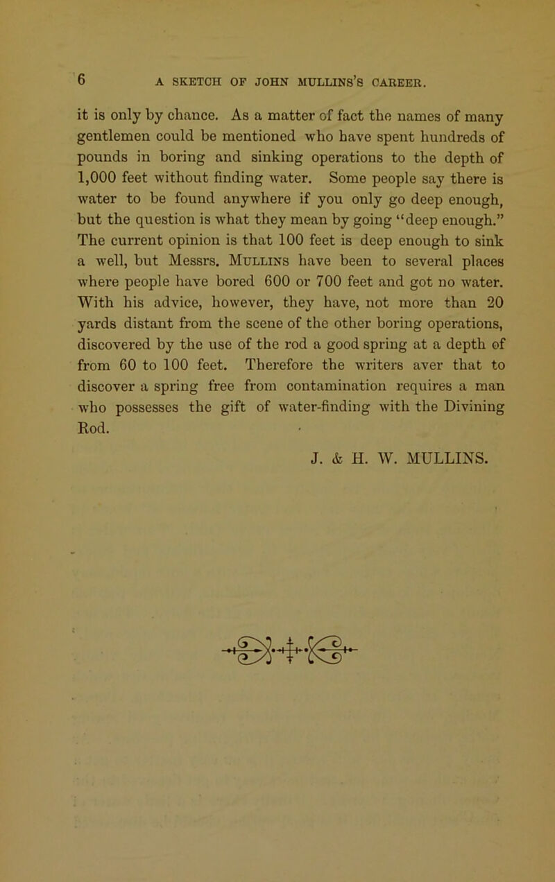 it is only by chance. As a matter of fact the names of many gentlemen could be mentioned who have spent hundreds of pounds in boring and sinking operations to the depth of 1,000 feet without finding water. Some people say there is water to be found anywhere if you only go deep enough, but the question is what they mean by going “deep enough.” The current opinion is that 100 feet is deep enough to sink a well, but Messrs. Mullins have been to several places where people have bored 600 or 700 feet and got no water. With his advice, however, they have, not more than 20 yards distant from the scene of the other boring operations, discovered by the use of the rod a good spring at a depth of from 60 to 100 feet. Therefore the writers aver that to discover a spring free from contamination requires a man who possesses the gift of water-finding with the Divining Rod.