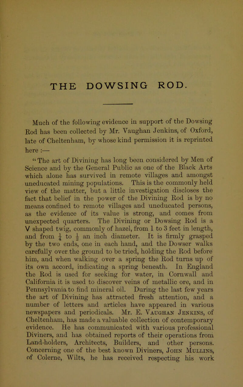 THE DOWSING ROD. Much of the following evidence in support of the Dowsing Rod has been collected by Mr. Vaughan Jenkins, of Oxford, late of Cheltenham, by whose kind permission it is reprinted here :— “ The art of Divining has long been considered by Men of Science and by the General Public as one of the Black Arts which alone has survived in remote villages and amongst uneducated mining populations. This is the commonly held view of the matter, but a little investigation discloses the fact that belief in the power of the Divining Rod is by no means confined to remote villages and uneducated persons, as the evidence of its value is strong, and comes from unexpected quarters. The Divining or Dowsing Rod is a V shaped twig, commonly of hazel, from 1 to 3 feet in length, and from | to J an inch diameter. It is firmly grasped by the two ends, one in each hand, and the Dowser walks carefully over the ground to be tried, holding the Rod before him, and when w’alking over a spring the Rod turns up of its own accord, indicating a spring beneath. In England the Rod is used for seeking for water, in Cornwall and California it is used to discover veins of metallic ore, and in Pennsylvania to find mineral oil. During the last few years the art of Divining has attracted fresh attention, and a number of letters and articles have appeared in various newspapers and periodicals. Mr. E. Vaughan Jenkins, of Cheltenham, has made a valuable collection of contemporary evidence. He has communicated with various professional Diviners, and has obtained reports of their operations from Land-holders, Architects, Builders, and other persons. Concerning one of the best known Diviners, John Mullins, of Colerne, Wilts, he has received respecting his work