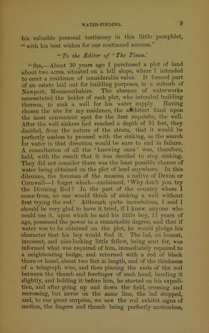 his valuable personal testimony in this little pamphlet, •“ with his best wishes for our continued success.” “7^0 the Editor of ‘ The Times.' “Sir,—About 30 years ago I purchased a plot of land ;about two acres, situated on a hill slope, where I intended to erect a residence of considerable value. It formed part •of an estate laid out for building purposes, in a suburb of Newport, Monmouthshire. The absence of waterworks necessitated the holder of each plot, who intended building thereon, to sink a well for his water supply. Having chosen the site for my residence, the aA;hitect fixed upon the most convenient spot for the first requisite, the well. After the well sinkers had reached a depth of 51 feet, they •decided, from the nature of the strata, that it would be perfectly useless to proceed with the sinking, as the search for watiu’ in that direction would be sure to end in failure. A consultation of all the ‘ knowing ones ’ was, therefore, held, with the result that it was decided to stop sinking. 'They did not consider there was the least possible chance of water being obtained on the plot of land anywhere. In this •dilemma, the foreman of the masons, a native of Devon or Cornwall—I forget which—exclaimed, ‘ Why don’t you try the Divining Rod ? In the part of the country where I •come from, no one w'ould think of sinking a well without first trying the rod.’ Although quite incredulous, I said I should be very glad to have it tried, if I knew anyone who could use it, upon which he said his little boy, 11 years of •age, possessed the power in a remarkable degree, and that if water was to be obtained on the plot, he would pledge his •character that his boy would find it. The lad, an honest, innocent, and nice-looking little fellow, being sent for, was informed what was required of him, immediately repaired to a neighbouring hedge, and returned with a rod of black thorn or hazel, about two feet in length, and of the thickness •of a telegraph wire, and then placing the ends of the rod between the thumb and forefinger of each hand, bending it •slightly, and holding it before him, he started on his expedi- tion, and after going up and down the field, crossing and recrossing, but never on the same line, the lad stopped, and, to our great surprise, we saw the rod exhibit signs of motion, the fingers and thumb being perfectly motionless.