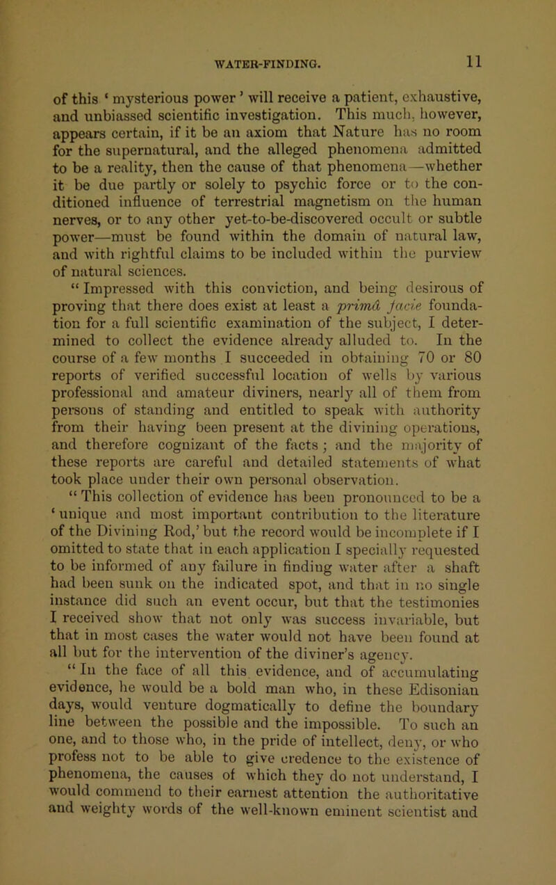 of this ‘ mysterious power ’ will receive a patient, exhaustive, and unbiassed scientific investigation. This much, however, appears certain, if it be an axiom that Nature has no room for the supernatural, and the alleged phenomena admitted to be a reality, then the cause of that phenomena—whether it be due partly or solely to psychic force or to the con- ditioned influence of terrestrial magnetism on tlie human nerves, or to any other yet-to-be-discovered occult or subtle power—must be found within the domain of natural law, and with rightful claims to be included within the purview of natiu-al sciences. “ Impressed with this conviction, and being desirous of proving that there does exist at least a 'primA Jade founda- tion for a full scientific examination of the subject, I deter- mined to collect the evidence already alluded to. In the course of a few months I succeeded in obtaining 70 or 80 reports of verified successful location of wells by various professional and amateur diviners, nearlj'^ all of them from persons of standing and entitled to speak with authority from their having been present at the divining operations, and therefore cognizant of the facts ; and the majority of these reports are careful and detailed statements of what took place under their own personal observation. “ This collection of evidence has been pronounced to be a ‘ unique and most important contribution to the literature of the Divining Rod,’ but the record would be incomplete if I omitted to state that in each application I specially requested to be informed of any failure in finding water after a shaft had been sunk on the indicated spot, and that in no single instance did such an event occur, but that the testimonies I received show that not only was success invariable, but that in most cases the water would not have been found at all but for the intervention of the diviner’s agency. “ In the face of all this evidence, and of accumulating evidence, he would be a bold man who, in these Edisonian days, would venture dogmatically to define the boundary line between the possible and the impossible. To such an one, and to those who, in the pi’ide of intellect, deny, or who profess not to be able to give credence to the existence of phenomena, the causes of which they do not understand, I would commend to their earnest attention the authoritative and weighty words of the well-known eminent scientist and