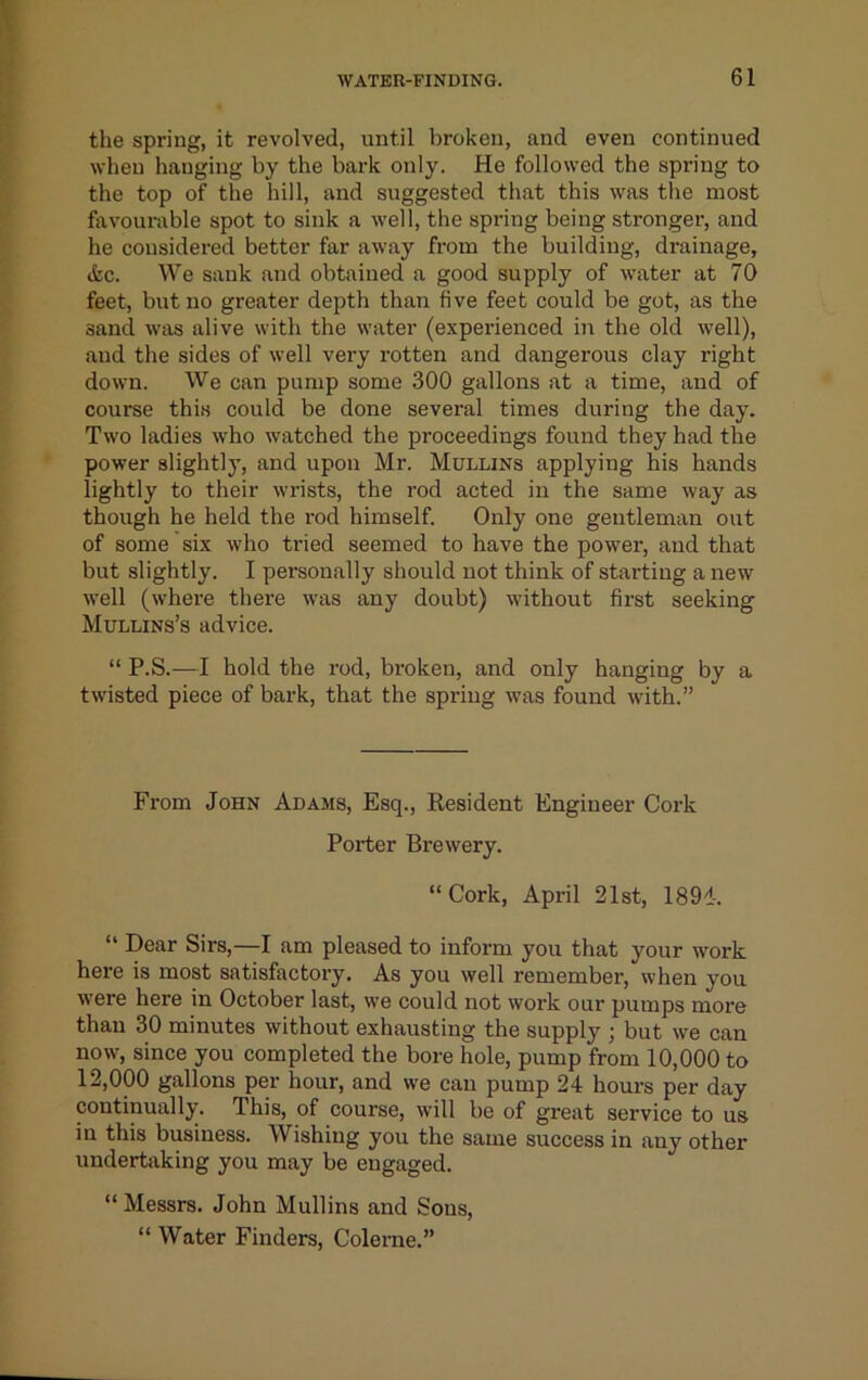 the spring, it revolved, until broken, and even continued when hanging by the bark only. He followed the spring to the top of the hill, and suggested that this was the most favourable spot to sink a well, the spring being stronger, and he considered better far away from the building, drainage, (tc. We sank and obtained a good supply of water at 70 feet, but no greater depth than five feet could be got, as the sand was alive with the water (experienced in the old well), and the sides of well very rotten and dangerous clay right down. We can pump some 300 gallons at a time, and of course this could be done several times during the day. Two ladies who watched the proceedings found they had the power slightly, and upon Mr. Mullins applying his hands lightly to their wrists, the I'od acted in the same way as though he held the rod himself. Only one gentleman out of some six who tried seemed to have the power, and that but slightly. I personally should not think of starting a new well (where there \vas any doubt) without first seeking Mullins’s advice. “ P.S.—I hold the rod, broken, and only hanging by a twisted piece of bark, that the spring was found with.” From John Adams, Esq., Resident Engineer Cork Porter Brewery. “ Cork, April 21st, 1891-. “ Dear Sirs,—I am pleased to inform you that your work here is most satisfactory. As you well remember, when you were here in October last, we could not work our pumps more than 30 minutes without exhausting the supply ; but we can now, since you completed the bore hole, pump from 10,000 to 12,000 gallons per hour, and we can pump 24 hours per day continually. This, of course, will be of great service to us in this business. Wishing you the same success in any other undertaking you may be engaged. “ Messrs. John Mullins and Sons, “ Water Finders, Colerne.”