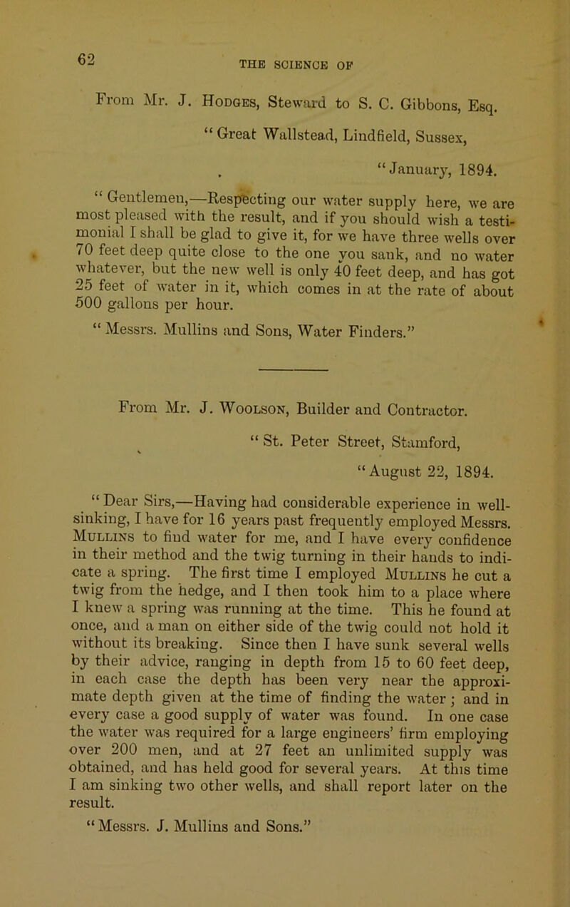 THE SOIBNCB OP From Mr. J. Hodges, Steward to S. C. Gibbons, Esq. “ Great Wallstead, Lindfield, Sussex, , “January, 1894. “ Gentlemen,—Respecting our water supply here, we are most pleased with the result, and if you should wish a testi- monial I shall be glad to give it, for we have three wells over 70 feet deep quite close to the one you sank, and no water whatever, but the new well is only 40 feet deep, and has got 25 feet of water in it, which comes in at the rate of about 500 gallons per hour. “ Messrs. Mullins and Sons, Water Finders.” From Mr. J. Woolson, Builder and Contractor. “ St. Peter Street, Stamford, “August 22, 1894. “ Dear Sirs,—Having had considerable experience in well- sinking, I have for 16 years past frequently employed Messrs. Mullins to find water for me, and I have every confidence in their method and the twig turning in their hands to indi- cate a spring. The first time I employed Mullins he cut a twig from the hedge, and I then took him to a place where I knew a spring was running at the time. This he found at once, and a man on either side of the twig could not hold it without its breaking. Since then I have sunk several wells by their advice, ranging in depth from 15 to 60 feet deep, in each case the depth has been very near the approxi- mate depth given at the time of finding the water; and in every case a good supply of water was found. In one case the water was required for a large engineers’ firm employing over 200 men, and at 27 feet an unlimited supply was obtained, and has held good for several years. At this time I am sinking two other wells, and shall report later on the result. “Messrs. J. Mullins and Sons.”
