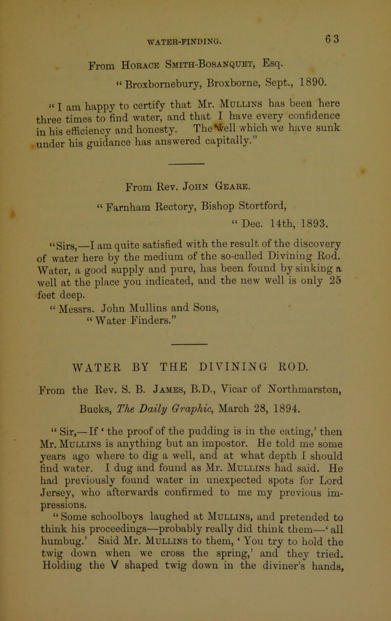 From Horace Smith-Bosanquet, Esq. “ Broxbornebury, Broxborne, Sept., 1890. “ I am happy to certify that Mr. Mullins has been here three times to find water, and that I have every confidence in his efficiency and honesty. The*well which we have sunk under his guidance has answered capitally.” From Rev. John Geare. “ Farnham Rectory, Bishop Stortford, “ Dec. 14th, 1893. “Sirs,—I am quite satisfied with the result of the discovery of water here by the medium of the so-called Divining Rod. Water, a good supply and pure, has been found by sinking a well at the place you indicated, and the new well is only 25 feet deep. “ Messrs. John Mullins and Sons, “ Water Finders.” WATER BY THE DIVINING ROD. From the Rev. S. B. James, B.D., Vicar of Northmarston, Bucks, TAe Daily Graphic, March 28, 1894. “ Sir,— If ‘ the proof of the pudding is in the eating,’ then Mr. Mullins is anything but an impostor. He told me some years ago where to dig a well, and at what depth I should find water. I dug and found as Mr. Mullins had said. He had previously found water in unexpected spots for Lord Jersey, who afterwards confirmed to me my previous im- pressions. “ Some schoolboys laughed at Mullins, and pretended to think his proceedings—probably really did think them—‘ all humbug.’ Said Mr. Mullins to them, ‘ You try to hold the twig down when we cross the spring,’ and they tried. Holding the V shaped twig down in the diviner’s hands.