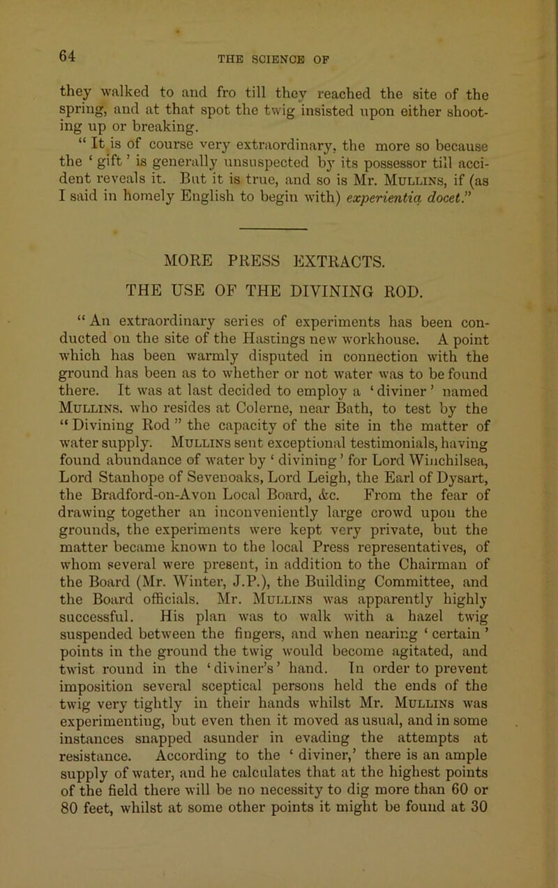 they walked to and fro till they reached the site of the spring, and at that spot the twig insisted upon either shoot- ing up or breaking. “ It,is of course very extraordinary, the more so because the ‘ gift ’ is generally unsuspected by its possessor till acci- dent reveals it. But it is true, and so is Mr. Mullins, if (as I said in homely English to begin with) experientia docet.” MORE PRESS EXTRACTS. THE USE OF THE DIVINING ROD. “An extraordinary series of experiments has been con- ducted on the site of the Hastings new workhouse. A point which has been warmly disputed in connection with the ground has been as to whether or not water was to be found there. It was at last decided to employ a ‘diviner’ named Mullins, who resides at Colerne, near Bath, to test by the “ Divining Rod ” the capacity of the site in the matter of water supply. Mullins sent exceptional testimonials, having found abundance of water by ‘ divining ’ for Lord Winchilsea, Lord Stanhope of Seveuoaks, Lord Leigh, the Earl of Dysart, the Bradford-on-Avou Local Board, &c. From the fear of drawing together an inconveniently large crowd upon the grounds, the expei-iments were kept very private, but the matter became known to the local Press representatives, of whom several were present, in addition to the Chairman of the Board (Mr. Winter, J.P.), the Building Committee, and the Board officials. Mr. Mullins was apparently highly successful. His plan was to walk with a hazel twig suspended between the fingers, and when nearing ‘ certain ’ points in the ground the twig would become agitated, and twist round in the ‘diviner’s’ hand. In order to prevent imposition sevei'al sceptical persons held the ends of the twig very tightly in their hands whilst Mr. Mullins was experimenting, but even then it moved as usual, and in some instances snapped asunder in evading the attempts at resistance. According to the ‘ diviner,’ there is an ample supply of water, and he calculates that at the highest points of the field there will be no necessity to dig more than 60 or 80 feet, whilst at some other points it might be found at 30