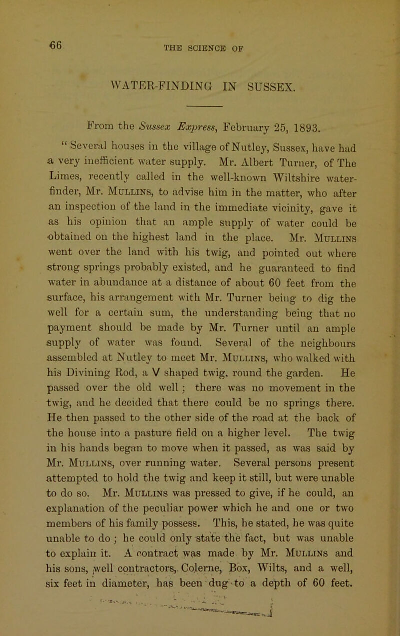 WATER-FINDING IN SUSSEX. From the Sussex Express, February 25, 1893. “ Sevoi’al houses in the village ofNutley, Susse-v, have had a very inefficient water supply. Mr. Albert Turner, of The Limes, recently called in the well-known Wiltshire water- finder, Mr. Mullins, to advise him in the matter, who after an inspection of the laud in the immediate vicinity, gave it as his opinion that an ample supply of water could be obtained on the highest land in the place. Mr. Mullins went over the land with his twig, and pointed out where strong springs probably existed, and he guaranteed to find water in abundance at a distance of about 60 feet from the surface, his arrangement with Mr. Turner being to dig the well for a certain sum, the understanding being that no payment should be made by Mr. Turner until an ample supply of water was found. Several of the neighbours assembled at Nutley to meet Mr. Mullins, who walked with his Divining Rod, a V shaped twig, round the garden. He passed over the old well; there was no movement in the twig, and he decided that there could be no springs there. He then passed to the other side of the road at the back of the house into a pasture field on a higher level. The twig in his hands began to move when it passed, as was said by Mr. Mullins, over running water. Several persons present attempted to hold the twig and keep it still, but were unable to do so. Mr. Mullins was pressed to give, if he could, an explanation of the peculiar power which he and one or two members of his family possess. This, he stated, he was quite unable to do ; he could only state the fact, but was unable to explain it. A contract was made by Mr. Mullins and his sons, (Well contractors,. Colerne, Box, Wilts, and a well, six feet in diameter, has been dug-to a depth of 60 feet.