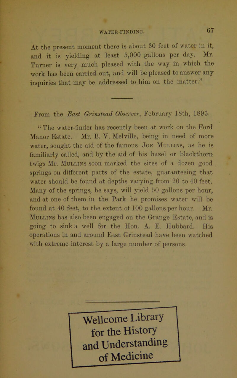 At the present moment there is about 30 feet of water in it, and it is yielding at least 5,000 gallons per day. Mr. Turner is very much pleased with the way in which the work has been carried out, and will be pleased to answer any inquiries that may be addressed to him on the matter.” From the East Gnnstead Observer, February 18th, 1893. “ The water-finder has recently been at work on the Ford Manor Estate. Mr. B. V. Melville, being in need of more water, sought the aid of the famous Joe Mullins, as he is familiarly called, and by the aid of his hazel or blackthorn twigs Mr. Mullins soon marked the sites of a dozen good springs on different pai-ts of the estate, guaranteeing that water should be found at depths varying from 20 to 40 feet. Mail}’ of the springs, he saj'^s, will yield 50 gallons per hour, and at one of them in the Park he promises water will be found at 40 feet, to the extent of 100 gallons per hour. Mr. Mullins has also been engaged on the Grange Estate, and is going to sink a well for the Hon. A. E. Hubbard. His operations in and around East Grinstead have been watched with extreme interest by a large number of persons. Wellcome Library for the History and Understanding