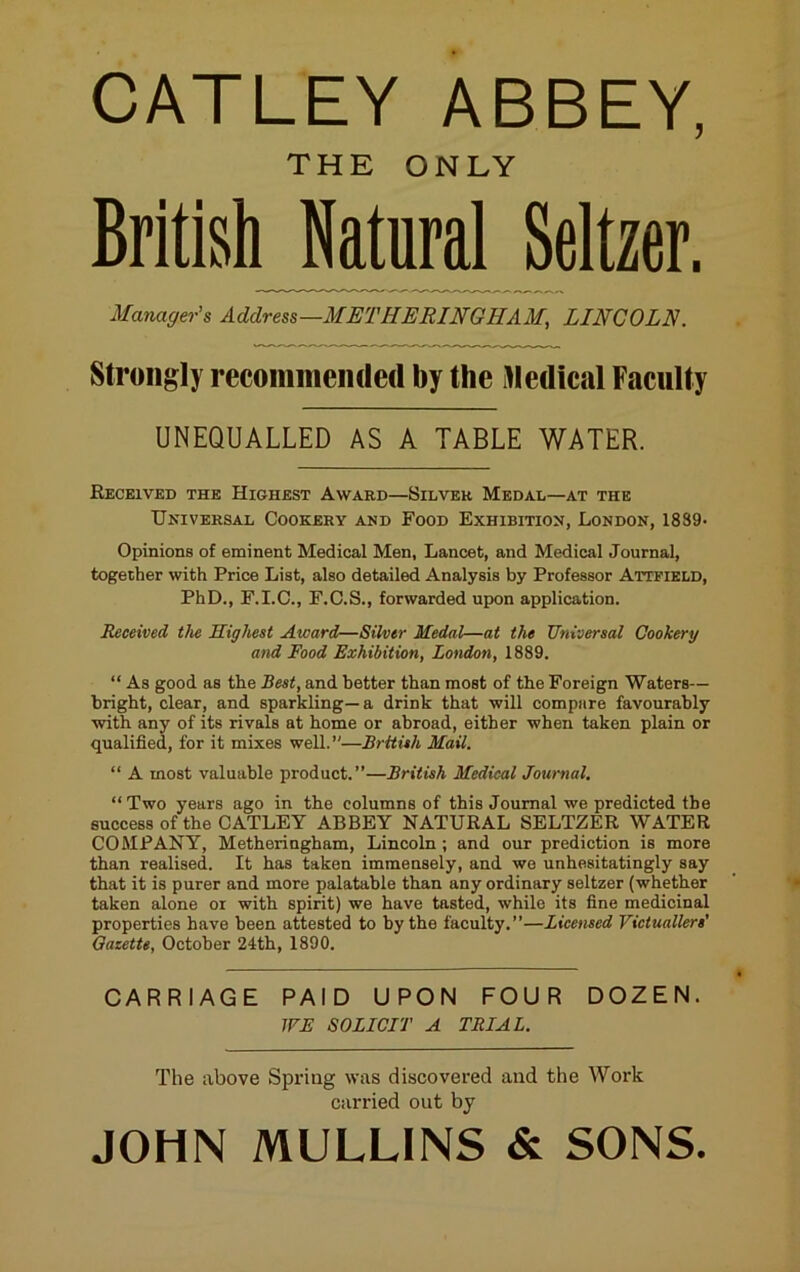 CATLEY ABBEY, THE ONLY British Natural Seltzer. Manager's Address—METHERINGHAM, LINCOLN. Strongly recommended by the illedical Faculty UNEQUALLED AS A TABLE WATER. Received the Highest Award—Silver Medal—at the Universal Cookery and Food Exhibition, London, 1839- Opinions of eminent Medical Men, Lancet, and Medical Journal, together with Price List, also detailed Analysis by Professor Attfield, PhD., F.I.C., F.C.S., forwarded upon application. Received the Highest Award—Silver Medal—at the Universal Cookery and Food Exhibition, London, 1889. “ As good as the Best, and better than most of the Foreign Waters— bright, clear, and sparkling—a drink that will compare favourably with any of its rivals at home or abroad, either when taken plain or qualified, for it mixes well.”—British Mail. “ A most valuable product.”—British Medical Journal. “Two years ago in the columns of this Journal we predicted the success of the CATLEY ABBEY NATURAL SELTZER WATER COMPANY, Metheringham, Lincoln; and our prediction is more than realised. It has taken immensely, and we unhesitatingly say that it is purer and more palatable than any ordinary seltzer (whether taken alone or with spirit) we have tasted, while its fine medicinal properties have been attested to by the faculty.”—Licensed Victuallers' Gazette, October 24th, 1890. CARRIAGE PAID UPON FOUR DOZEN. WE SOLICIT A TRIAL. The above Spring was discovered and the Work carried out by JOHN MULLINS & SONS.