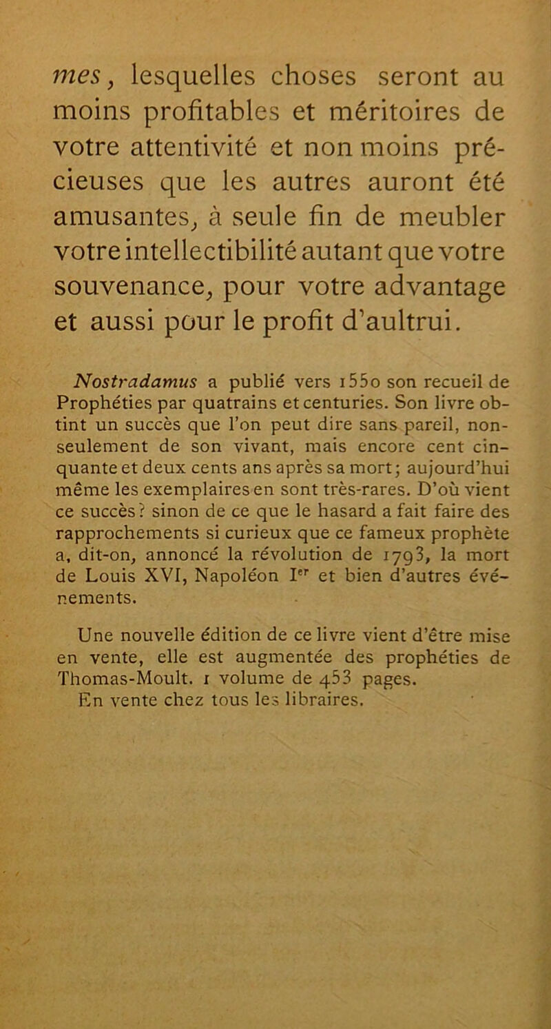 moins profitables et méritoires de votre attentivité et non moins pré- cieuses que les autres auront été amusantes^ à seule fin de meubler votre intellectibilité autant que votre souvenance, pour votre advantage et aussi pour le profit d’aultrui. Nostradamus a publié vers i55o son recueil de Prophéties par quatrains et centuries. Son livre ob- tint un succès que l’on peut dire sans pareil, non- seulement de son vivant, mais encore cent cin- quante et deux cents ans après sa mort; aujourd’hui même les exemplaires en sont très-rares. D’où vient ce succès? sinon de ce que le hasard a fait faire des rapprochements si curieux que ce fameux prophète a, dit-on, annoncé la révolution de lygS, la mort de Louis XVI, Napoléon I et bien d’autres évé- nements. Une nouvelle édition de ce livre vient d’être mise en vente, elle est augmentée des prophéties de Thomas-Moult. i volume de 453 pages. En vente chez tous les libraires.