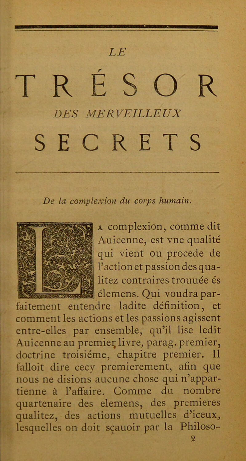 T R E s O R DES MERVEILLEUX SECRETS De la complexion du corps humain. A complexion, comme dit Auicenne, est vne qualité qui vient ou procédé de l’action et passion des qua- litez contraires trouuée és élemens. Qui voudra par- faitement entendre ladite définition, et comment les actions et les passions agissent entre-elles par ensemble, qu’il lise ledit Auicenne au premieç livre, parag. premier, doctrine troisième, chapitre premier. Il falloit dire cecy premièrement, afin que nous ne disions aucune chose qui n’appar- tienne à l’affaire. Comme du nombre quartenaire des elemens, des premières qualitez, des actions mutuelles d’iceux, lesquelles on doit sçauoir par la Philoso- 2